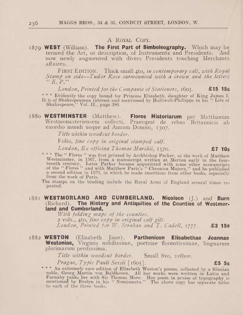 A ROYAL Copy. 1879 WEST (William). The First Part of Simboleography. Which may be termed the Art, or description, of Instruments and Presidents. And now newly augmented with divers Presidents touching Merchants affaires. FIRST EDITION. Thick small 4to, zz contemporary calf, with Royal Stamp on side—Tudor Rose surmounted with a crown and the letters elle London, Printed for the Companie of Stationers, 1605. £15 15s *** Evidently the copy bound for Princess Elizabeth, daughter of King James I. It is of Shakespearean interest and mentioned by Halliwell-Phillipps in his “‘ Life of Shakespeare,’’ Vol. II., page 380. 1880 WESTMINSTER (Matthew). Flores Historiarum per Matthaeum Westmonasteriensem collecti, Praecipué de rebus Britannicis ab exordio mundi usque ad Annum Domini, 1307. Title within woodcut border. Folio, fzme copy in original stamped calf. London, Ex officina Thomae Marshii, 1570. £7 10s * ** The “ Flores ’’ was first printed by Archbishop Parker, as the work of Matthew Westminster, in 1567, from a manuscript written at Merton early in the four- teenth century. Later Parker became acquainted with some other manuscripts of the ‘‘ Flores ”’ and with Matthew Paris’s ‘‘ Chronica Majora,’’ and he published a second edition in 1570, in which he made insertions from other books, especially from the work of Paris. The er on the binding include the Royal Arms of England several times re- peated. 1881 WESTMORLAND AND CUMBERLAND. Nicolson (J.) and Burn (Richard). The History and Antiquities of the Counties of Westmor- land and Cumberland. With folding maps of the counties. 2 vols., 4to, fine copy in original calf gilt. LONCON, LE TINTCA Oley ge OLTAHO) Une le CUGEU ay 77, £3 15s 1882 WESTON (Elizabeth Jane). Parthenicon Elisabethae Joannae Westoniae, Virginis nobilissime, poetriae florentissimae, linguarum plurimarum peritissima. Title within woodcut border. Small 8vo, vellum. Pragae, Typis Pault Sessiz [1605 |. £5 5s *** An extremely rare edition of Elizabeth Weston’s poems, collected by a Silesian noble, Georg Martin von Baldhoven. All her works were written in Latin and Farnaby ranks her with Sir Thomas More. Her poem in praise of typography is mentioned by Evelyn in his ‘‘ Numismata.’’ The above copy has separate titles to each of the three books.