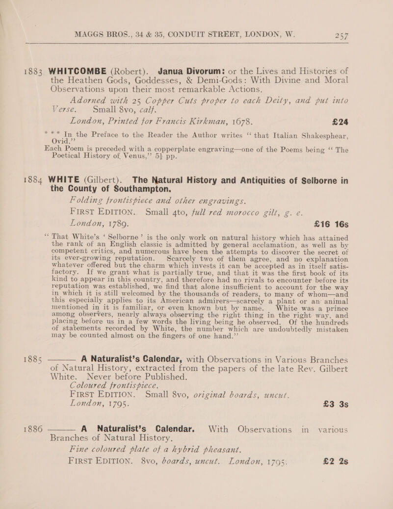 1883 WHITCOMBE (Robert). Janua Divorum: or the Lives and Histories of the Heathen Gods, Goddesses, &amp; Demi-Gods: With Divine and Moral Observations upon their most remarkable Actions. Adorned with 25 Copper Cuts proper to each Deity, and put into Verse. Small 8vo, calf. London, Printed for Francis Kirkman, 1678. £24 g bay cage Preface to the Reader the Author writes ‘‘ that Italian Shakesphear, vid.’ Each Poem is preceded with a copperplate engraving—one of the Poems being ‘‘ The Poetical History of Venus,’’ 53 pp. 1884 WHITE (Gilbert). The Natural History and Antiquities of Selborne in _ the County of Southampton. Folding frontispiece and other engravings. FIRST EDITION.. Small gto, full red morocco gilt, g. e: London, 1789. £16 16s “That White’s ‘ Selborne’ is the only work on natural history which has attained the rank of an English classic is admitted by general acclamation, as well as by competent critics, and numerous have been the attempts to discover the secret of its ever-growing reputation. Scarcely two of them agree, and no explanation whatever offered but the charm which invests it can be accepted as in itself satis- factory. If we grant what is partially true, and that it was the first book of its kind to appear in this country, and therefore had no rivals to encounter before its reputation was established, we find that alone insufficient to account for the way in which it is still welcomed by the thousands of readers, to many of whom—and this especially applies to its American admirers—scarcely a plant or an animal mentioned in it is familiar, or even known but by name. White was a prince among observers, nearly always observing the right thing in the right way, and placing before us in a few words the living being he observed. Of the hundreds of statements recorded by White, the number which are undoubtedly mistaken may be counted almost on the fingers of one hand.’’  1885 — A Naturalist’s Calendar, with Observations in Various Branches of Natural History, extracted from the papers of the late Rev. Gilbert White. Never before Published. Coloured frontispiece. FIRST EDITION. Small 8vo, oviginal boards, uncut. London, 1795. £3 3s 1886 ——— A_ Naturalist’s Calendar. With Observations in various Branches of Natural History. Fine coloured plate of a hybrid pheasant. FIRST EDITION. 8vo, boards, uncut.. London, 1795: £2 2s