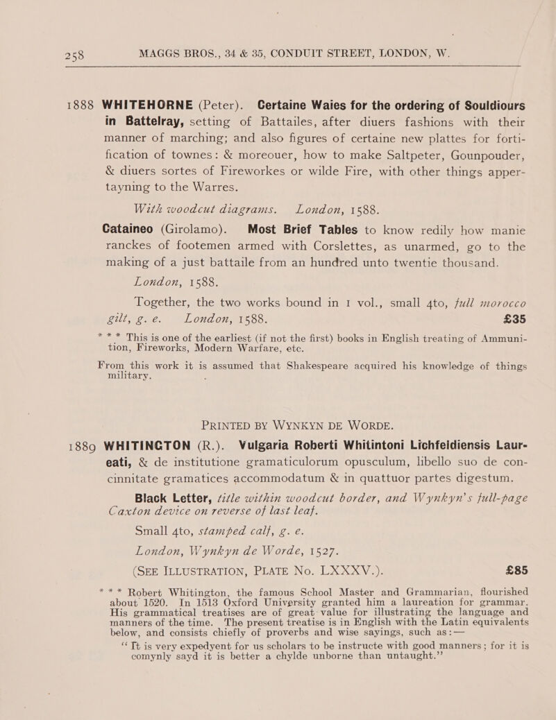1888 WHITEHORNE (Peter). Certaine Wales for the ordering of Souldiours in Battelray, setting of Battailes, after diuers fashions with their manner of marching; and also figures of certaine new plattes for forti- fication of townes: &amp; moreouer, how to make Saltpeter, Gounpouder, &amp; diuers sortes of Fireworkes or wilde Fire, with other things apper- tayning to the Warres. With woodcut diagrams. London, 1588. Cataineo (Girolamo). Most Brief Tables to know redily how manie ranckes of footemen armed with Corslettes, as unarmed, go to the making of a just battaile from an hundred unto twentie thousand. London, 1588. Together, the two works bound in 1 vol., small ato, full morocco LLL ee ees London, 1588. £35 * * * This is one of the earliest (if not the first) books in English treating of Ammuni- tion, Fireworks, Modern Warfare, etc. From this work it is assumed that Shakespeare acquired his knowledge of things military. PRINTED BY WYNKYN DE WORDE. 1889 WHITINGTON (R.). Vulgaria Roberti Whitintoni Lichfeidiensis Laur- eati, &amp; de institutione gramaticulorum opusculum, libello suo de con- cinnitate gramatices accommodatum &amp; in quattuor partes digestum. Black Letter, ¢zéle wzthin woodcut border, and Wynkyn’'s full-page Caxton device on reverse of last leaf. Small 4to, stamped calf, g. e. London, Wynkyn de Worde, 1527. (SEE ILLUSTRATION, PLATE No. LXXXV.). £85 * * * Robert Whitington, the famous School Master and Grammarian, flourished about 1520. In 1513 Oxford University granted him a laureation for grammar. His grammatical treatises are of great-value for illustrating the language and manners of the time. The present treatise is in English with the Latin equivalents below, and consists chiefly of proverbs and wise sayings, such as:— ‘‘ Tt is very expedyent for us scholars to be instructe with good manners; for it is comynly sayd it is better a chylde unborne than untaught.”’