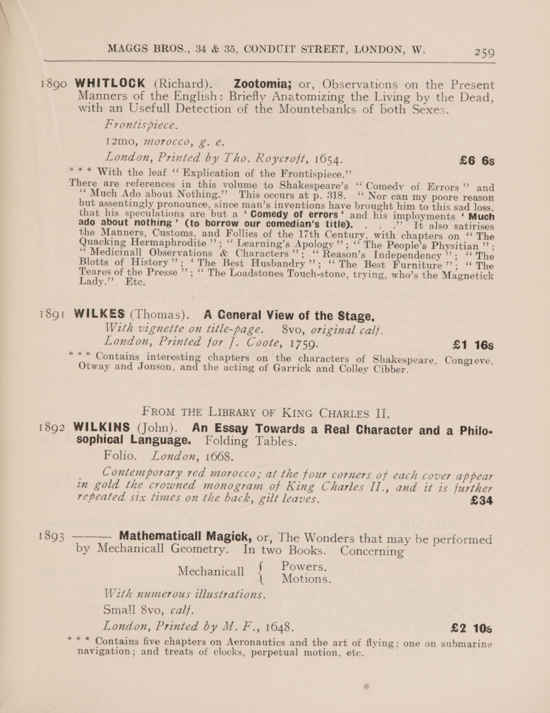  1890 WHITLOCK (Richard). Zootomia; or, Observations on the Present Manners of the English: Briefly Anatomizing the Living by the Dead, with an Usefull Detection of the Mountebanks of both Sexes. Frontispiece. I2M0, morocco, g. e. London, Printed by Tho. Roycroft, 1654. £6 6s * ** With the leaf ‘‘ Explication of the Frontispiece.” There are references in this volume to Shakespeare’s ‘‘ Comedy of Errors’’ and ‘““ Much Ado about Nothing.’’ This occurs at p. 318. ‘Nor can my poore reason but assentingly pronounce, since man’s inventions have brought him to this sad loss, that his speculations are but a ‘ Comedy of errors’ and his imployments ‘ Much ado about nothing’ (to borrow our comedian’s title). . . .’ Tt also satirises the Manners, Customs, and Follies of the 17th Century, with chapters on ‘‘ The Quacking Hermaphrodite ”’ ; ‘‘ Learning’s Apology ’”’; ‘‘ The People’s Physitian ”’ : ‘‘ Medicinall Observations &amp; Characters ’’; ‘ Reason’s Independency ’’; ‘‘ The Blotts of History’’; ‘The Best Husbandry’; ‘The Best Furniture ye SDs Teares of the Presse ’’; ‘‘ The Loadstones Touch-stone, trying, who’s the Magnetick Lady.” Etc. 1891 WILKES (Thomas). A General View of the Stage, With vignette on title-page. 8vo, original calf. London, Printed for ]. Coote, 1759. £1 16s *** Contains interesting chapters on the characters of Shakespeare, Congreve, Otway and Jonson, and the acting of Garrick and Colley Cibber. FROM THE LIBRARY OF KING CHARLES II. 1892 WILKINS (John). An Essay Towards a Real Character and a Philo- sophical Language. Folding Tables. Folio. London, 1668. Contemporary red morocco; at the four corners of each cover appear in gold the crowned monogram of King Charles II., and it is further repeated six times on the back, gilt leaves. £34 1893 ——— Mathematicall Magick, or, The Wonders that may be performed by Mechanicall Geometry. In two Books. Concerning ; Powers. Mechanicall | Motions. With numerous illustrations. Small vo, calf. London, Printed by M. F., 1648. £2 10s *** Contains five chapters on Aeronautics and the art of flying; one on submarine navigation; and treats of clocks, perpetual motion, etc.
