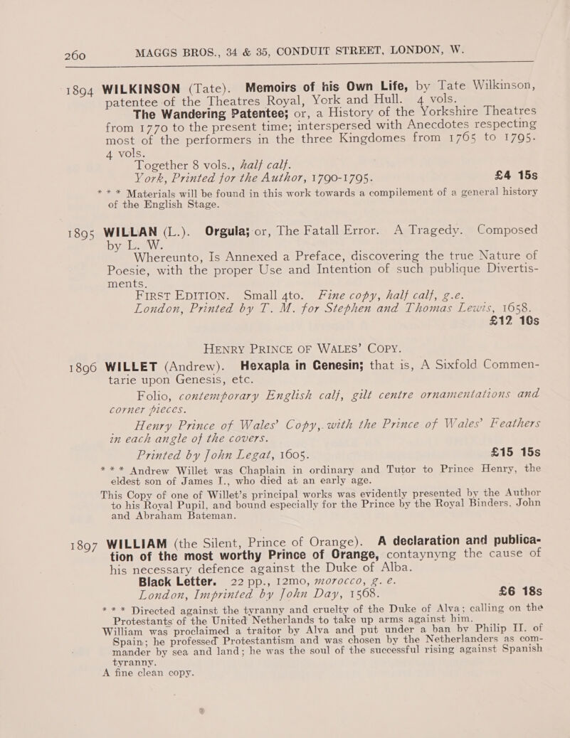 I F 1894 WILKINSON (Tate). Memoirs of his Own Life, by Tate Wilkinson, patentee of the Theatres Royal, York and Hull. 4 vols. The Wandering Patentee; or, a History of the Yorkshire Theatres from 1770 to the present time; interspersed with Anecdotes respecting most of the performers in the three Kingdomes from 1765 to 1795. 4 vols. Together 8 vols., al calf. Vork, Printed for the Author, 1790-1795. £4 15s * * * Materials will be found in this work towards a compilement of a general history of the English Stage. 1895 WILLAN (L.). Orgulasor, The Fatall Error. A Tragedy. Composed bye: Whereunto, Is Annexed a Preface, discovering the true Nature of Poesie, with the proper Use and Intention of such publique Divertis- ments. First EDITION. Small 4to. Fane copy, half calf, g.e. London, Printed by T. M. for Stephen and Thomas Lewis, 1658. £12 16s HENRY PRINCE OF WALES’ COPY. 1896 WILLET (Andrew). Hexapla in Cenesin; that is, A Sixfold Commen- tarie upon Genesis, etc. Folio, contemporary English calf, gilt centre ornamentations and GOTHET PLCCCS. Henry Prince of Wales’ Copy,. with the Prince of Wales’ Feathers in each angle of the covers. Printed by John Legat, 1605. £15 15s *** Andrew Willet was Chaplain in ordinary and Tutor to Prince Henry, the eldest son of James I., who died at an early age. This Copy of one of Willet’s principal works was evidently presented by the Author to his Royal Pupil, and bound especially for the Prince by the Royal Binders, John and Abraham Bateman. 1897 WILLIAM (the Silent, Prince of Orange). A declaration and publica- tion of the most worthy Prince of Orange, contaynyng the cause of his necessary defence against the Duke of Alba. Black Letter. 22 pp., I12mo, morocco, g. é. London, Imprinted by John Day, 1508. £6 18s ** * Directed against the tyranny and cruelty of the Duke of Alva; calling on the Protestants of the United Netherlands to take up arms against him. William was proclaimed a traitor by Alva and put under a ban by Philip II. of Spain; he professed Protestantism and was chosen by the Netherlanders as com- mander by sea and land; he was the soul of the successful rising against Spanish tyranny. A fine clean copy.
