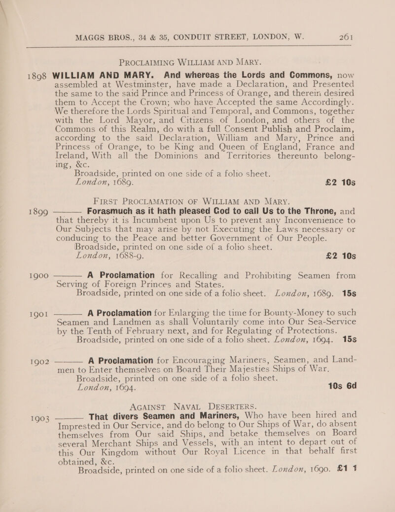  PROCLAIMING WILLIAM AND MARY. 1898 WILLIAM AND MARY. And whereas the Lords and Commons, now assembled at Westminster, have made a Declaration, and Presented the same to the said Prince and Princess of Orange, and therein desired them to Accept the Crown; who have Accepted the same Accordingly. We therefore the Lords Spiritual and Temporal, and Commons, together with the Lord Mayor, and Citizens of London, and others of the Commons of this Realm, do with a full Consent Publish and Proclaim, according to the said Declaration, William and Mary, Prince and Princess of Orange, to be King and Queen of England, France and ae With all the Dominions and Territories thereunto belong- ing, &amp;c. Broadside, printed on one side of a folio sheet. London, 1689. £2 10s FIRST PROCLAMATION OF WILLIAM AND MARY. — Forasmuch as it hath pleased God to call Us to the Throne, and that thereby it 1s Incumbent upon Us to prevent any Inconvenience to Our Subjects that may arise by not Executing the Laws necessary or conducing to the Peace and better Government of Our People. Broadside, printed on one side of a folio sheet. London, 1688-9. £2 10s  1899 1900  — A Proclamation for Recalling and Prohibiting Seamen from Serving of Foreign Princes and States. Broadside, printed on one side of a folio sheet. London, 1689. 15s 1901  A Proclamation for Enlarging the time for Bounty-Money to such Seamen and Landmen as shall Voluntarily come into Our Sea-Service by the Tenth of February next, and for Regulating of Protections. Broadside, printed on one side of a folio sheet. London, 1094. 158 1902 ——— A Proclamation for Encouraging Mariners, Seamen, and Land- men to Enter themselves on Board Their Majesties Ships of War. Broadside, printed on one side of a folio sheet. London, 1694. 10s 6d AGAINST NAVAL DESERTERS. . That divers Seamen and Mariners, Who have been hired and Imprested in Our Service, and do belong to Our Ships of War, do absent themselves from Our said Ships, and betake themselves on Board several Merchant Ships and Vessels, with an intent to depart out of this Our Kingdom without Our Royal Licence in that behalf first obtained, &amp;c. Broadside, printed on one side of a folio sheet. London, 1690. £1 4  1903