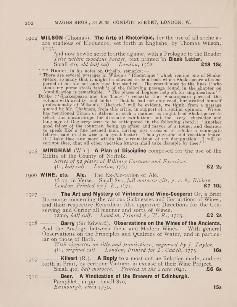 1904 WILSON (Thomas). The Arte of Rhetorique, for the use of all soche as are studious of Eloquence, set forth in Englishe, by Thomas Wilson, 1553. And now newlie sette foorthe againe, with a Prologue to the Reader Title within woodcut border, text printed in Black Letter. Small 4to, old half calf. London, 1562. £18 18s * * * Hunter, in his notes on Othello, remarks : — ‘“ There are several passages in Wilson’s ‘ Rhetorique ’ which remind one of Shake- speare, so many that it might be affirmed to be a book which Shakespeare at some period of his life not only read but studied. The resemblance to the lines (‘ who steals my purse steals trash’) of the following passage found in the chapter on Amplification is remarkable: ‘‘ The places of Logique help oft for amplification.’ ”’ Drake (‘ Shakespeare and his Times ’’) remarks that Shakespeare perused this volume with avidity, and adds: ‘‘ That he had not only read, but availed himself professionally of Wilson’s ‘ Rhetoric,’ will be evident, we think, from a passage quoted by Mr. Chalmers, from this critic, in support of a similar opinion. Wilson has mentioned Timon of Athens in such a manner as might lead Shakespeare to select this misanthrope for dramatic exhibition; but the very character and language of Dogberry seem to be anticipated in the following sketch: ‘ Another good fellow of the countrey, being an officer and mayor of a toune, and desirous to speak like’ a fine learned man, having just occasion to rebuke a runnegate fellowe, said in this wise in a great haste: ‘Thou yngraine and vocation knave, if I take thee any more within the circumcision of my dampnation: J will so corrupt thee, that all other vacation knaves shall take ilsample by thee.’ ”’ 1905 [WINDHAM (W.).| A Plan of Discipline composed for the use of the Militia of the County of Norfolk. Series of 52 plates of Military Costume and Exercises. Ato, half calf. London, 1760. £2 2s 1900 WINE, etc. Ale. The Ex-Ale-tation of Ale. 16 pp. in Verse. Small 8vo, full morocco gilt, g. e. by Riviere. London, Lrinica by k:, 1071. £7 10s  1007 The Art and Mystery of Vintners and Wine-Coopers: Or, a Brief Discourse concerning the various Sicknesses and Corruptions of Wines, and their respective Remedies; Also approved Directions for the Con- serving and Curing all manner and sorts of Wines. T2021) alee O70 02, P7inted 0 yaWi ado l7 Os. £2 2s 1908 ——-— Barry (Sir Edward). Observations on the Wines of the Ancients. And the Analogy between them and Modern Wines. With general Observations on the Principles and Qualities of Water, and in particu- lar on those of Bath. With vignettes on title and frontispiece, engraved by J. Taylor. Ato, ortginal calf. London, Printed for T. Cadell, 1775. 16s 1909 ———— Kilvert (R.). A Reply to a most untrue Relation made, and set forth in Print, by certaine Vintners in excuse of their ‘Wine Project. Small 4to, half morocco. Printed in the Yeare 1041. £6 6s 1910 ———_— Beer. A Vindication of the Brewers of Edinburgh. Pamphlet, 11 pp., small 8vo. Edinburgh, circa 1750. 15s
