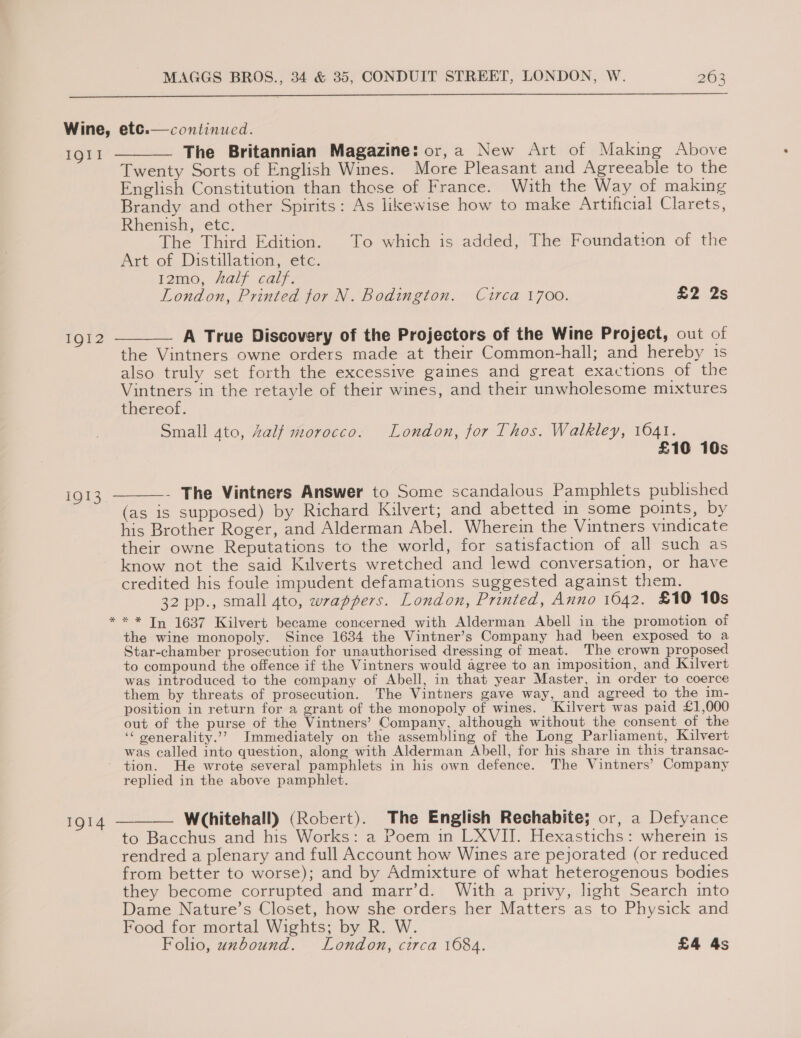 YY  IQII 1Q12 1913  * continued. The Britannian Magazine: or,a New Art of Making Above Twenty Sorts of English Wines. More Pleasant and Agreeable to the English Constitution than those of France. With the Way of making Brandy and other Spirits: As likewise how to make Artificial Clarets, Rhenish, etc. The Third Edition. To which is added, The Foundation of the Art of Distillation, etc. lamo, Aalf calf; London, Printed for N. Bodington, Circa 1700. £2 2s  A True Discovery of the Projectors of the Wine Project, out of the Vintners owne orders made at their Common-hall; and hereby is also truly set forth the excessive gaines and great exactions of the Brees in the retayle of their wines, and their unwholesome mixtures LIVETeOL. Small gto, Zalf morocco. London, for Thos. Walkley, 1641. £10 10s - The Vintners Answer to Some scandalous Pamphlets published (as is supposed) by Richard Kilvert; and abetted in some points, by his Brother Roger, and Alderman Abel. Wherein the Vintners vindicate their owne Reputations to the world, for satisfaction of all such as know not the said Kilverts wretched and lewd conversation, or have credited his foule impudent defamations suggested against them. 32 pp., small 4to, wrappers. London, Printed, Anno 1642. £10 10s ** In 1637 Kilvert became concerned with Alderman Abell in the promotion of the wine monopoly. Since 1634 the Vintner’s Company had been exposed to a Star-chamber prosecution for unauthorised dressing of meat. The crown proposed to compound the offence if the Vintners would agree to an imposition, and Kilvert was introduced to the company of Abell, in that year Master, in order to coerce them by threats of prosecution. The Vintners gave way, and agreed to the im- position in return for a grant of the monopoly of wines. Kilvert was paid £1,000 out of the purse of the Vintners’ Company, although without the consent of the ‘‘ venerality.’? Immediately on the assembling of the Long Parliament, Kilvert was called into question, along with Alderman Abell, for his share in this transac- tion. He wrote several pamphlets in his own defence. The Vintners’ Company replied in the above pamphlet. Whitehall) (Robert). The English Rechabite; or, a Defyance to Bacchus and his Works: a Poem in LXVII. Hexastichs: wherein is rendred a plenary and full Account how Wines are pejorated (or reduced from better to worse); and by Admixture of what heterogenous bodies they become corrupted and marr’d. With a privy, light Search into Dame Nature’s Closet, how she orders her Matters as to Physick and Food for mortal Wights; by R. W. Folio, uxbound. London, circa 1684. £4 4s 