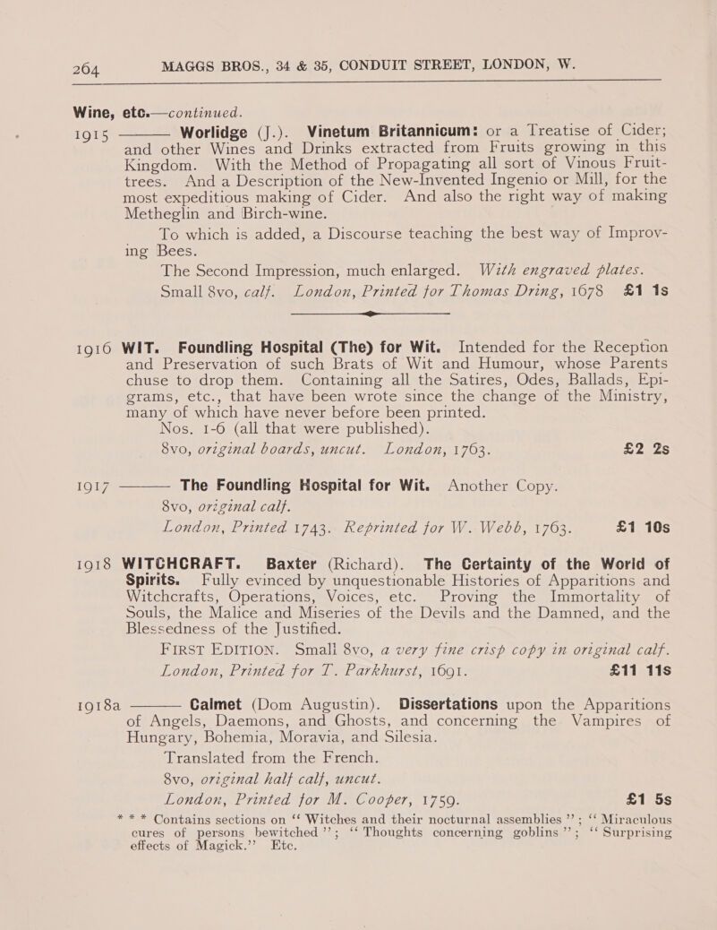  Wine, etc. IQI5 continued. Worlidge (J.). Vinetum Britannicum: or a Treatise of Cider; and other Wines and Drinks extracted from Fruits growing in this Kingdom. With the Method of Propagating all sort of Vinous Fruit- trees. And a Description of the New-Invented Ingenio or Mill, for the most expeditious making of Cider. And also the mght way of making Metheglin and Birch-wine. To which is added, a Discourse teaching the best way of Improv- ing Bees. The Second Impression, much enlarged. Wd2th engraved plates. Small 8vo, calf. London, Printed tor Thomas Dring, 1678 £1 1s oo eS   1916 WIT. Foundling Hospital (The) for Wit. Intended for the Reception and Preservation of such Brats of Wit and Humour, whose Parents chuse to drop them. Containing all the Satires, Odes, Ballads, Epi- grams, etc., that have been wrote since the change of the Ministry, many of which have never before been printed. Nos. 1-6 (all that were published). Svo, original boards, uncut. London, 1763. £2 2s IQI7  The Foundling Hospital for Wit. Another Copy. vo, orzginal calf. London, Printed 1743. Reprinted for W. Webd, 1763. £1 10s 1918 WITCHCRAFT. Baxter (Richard). The Certainty of the World of Spirits. Fully evinced by unquestionable Histories of Apparitions and Witchcrafts, Operations, Voices, etc. Proving the Immortality of Souls, the Malice and Miseries of the Devils and the Damned, and the Blessedness of the Justified. FIRST EDITION. Small 8vo, a very fine crisp copy in original calf. London, Printed for T. Parkhurst, 1691. £11 11s 1918a  Calmet (Dom Augustin). Dissertations upon the Apparitions of Angels, Daemons, and Ghosts, and concerning the Vampires of Hungary, Bohemia, Moravia, and Silesia. Translated from the French. 8vo, orginal half calf, uncut. London, Printed tor M. Cooper, 1759. £1 5s * * * Contains sections on ‘‘ Witches and their nocturnal assemblies ”’ ; ‘* Miraculous cures of persons bewitched ’’; ‘‘ Thoughts concerning goblins”’; ‘ Surprising effects of Magick.’’ Etc.