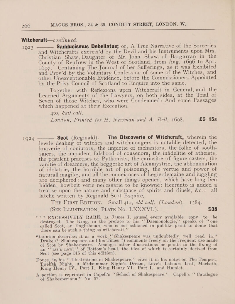  Witchcraft— continued. 1923 — Sadducismus Debellatus; or, A True Narrative of the Sorceries and Witchcrafts exercis’d by the Devil and his Instruments upon Mrs. Christian Shaw, Daughter of Mr. John Shaw, of Bargarran in the County of Renfrew in the West of Scotland, from Aug. 1696 to Apr. 1697. Containing The Journal of her Sufferings, as it was Exhibited and Prov’d by the Voluntary Confession of some of the Witches, and other Unexceptionable Evidence, before the Commissioners Appointed by the Privy Council of Scotland to Enquire into the same. Together with Reflexions upcn Witchcraft in General, and the Learned Arguments of the Lawyers, on both sides, at the Trial of Seven of those Witches, who were Condemned: And some Passages which happened at their Execution. Ato, half calf. London, Printed tor H. Newman and A. Bell, 1608. £5 15s  ig24 ——— Scot (Reginald). The Discoverie of Witchcraft, wherein the lewde dealing of witches and witchmongers is notablie detected, the knaverie of coniurors, the impietie of mchantors, the follie of sooth- saiers, the impudent falshood of cousenors, the infidelitie of atheists, the pestilent practises of Pythonists, the curiositie of figure casters, the vanitie of dreamers, the beggerlie art of Alcumystrie, the abhomination of idolatrie, the horrible art of poisoning, the vertue and power of naturall magike, and all the conueiances of Legierdemaine and iuggling are deciphered: and many other things opened, which have long lien hidden, howbeit verie necessarie to be Knowne: Heerunto is added a treatise upon the nature and substance of spirits and diuels, &amp;c.: all latelie written by Reginald Scot Esquire. THE First EDITION. Small 4to, old calf. (London). 1584. (SERCIELUSTRATION@bEATE No. EX XX V 12). £38 ** * BXCESSIVELY RARE, as James I. caused every available copy to be destroyed. The King, in the preface to his ‘‘ Daemonologie,’”’ speaks of ‘‘ one called Scot, an Englishman, who is not ashamed in publike print to denie that there can be such a thing as witchcraft.”’ Staunton describes it as a work ‘‘ Shakespeare was undoubtedly well read in.’’ Drake (‘‘ Shakespeare and his Times ’’) comments freely on the frequent use made of Scot by Shakespeare. Amongst other illustrations he points to the fixing of an ‘‘ ass’s nowl’’ of Bottom’s head, the idea of which is certainly derived from Scot (see page 315 of this edition). Douce, in his ‘‘ Illustrations of Shakespeare,’’ cites it in his notes on The Tempest, Twelfth Night, A Midsummer Night’s Dream, Love’s Labours Lost, Macbeth, King Henry vee Part I., King Henry VI., Part I., and Hamlet. A portion is reprinted in Capell’s ‘‘ School of Shakespeare.’’? Capell’s ‘‘ Catalogue of Shakesperiana,’’ No. 57.