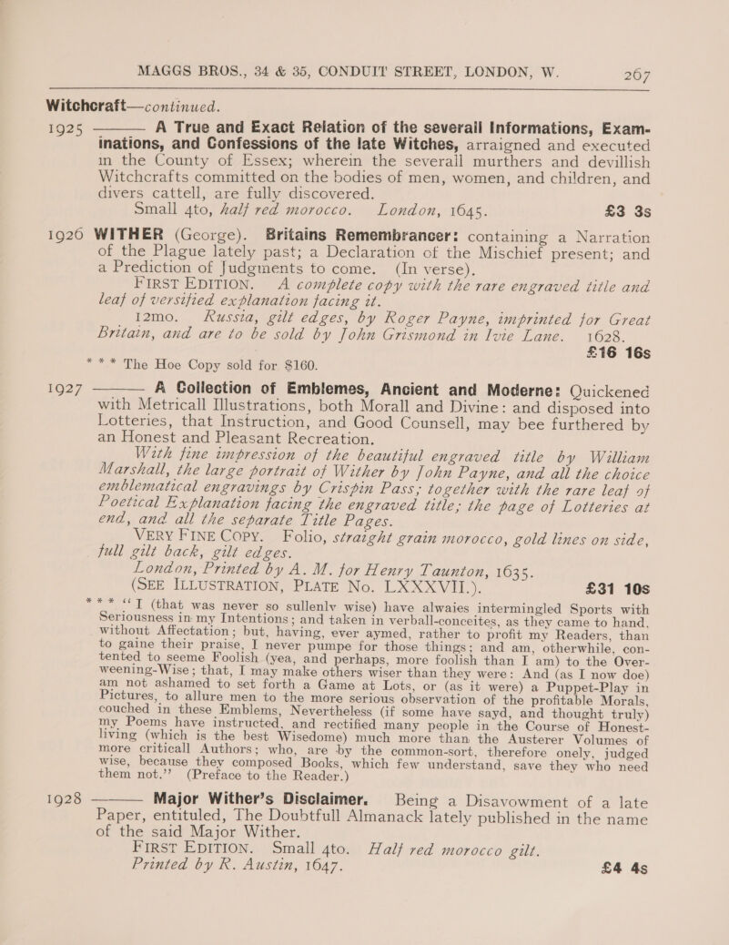  Witchcraft— continued. 1925 ———— A True and Exact Relation of the severail Informations, Exam- inations, and Confessions of the late Witches, arraigned and executed in the County of Essex; wherein the severall murthers and devillish Witchcrafts committed on the bodies of men, women, and children, and divers cattell, are fully discovered. Small 4to, half red morocco. London, 1645. £3 3s 1920 WITHER (George). Britains Remembrancer: containing a Narration of the Plague lately past; a Declaration of the Mischief present; and a Prediction of Judgments to come. (In verse), FIRST EDITION. A complete copy with the rare engraved title and leaf of versified explanation facing it. I2mo. Russia, gilt edges, by Roger Payne, imprinted for Great Britain, and are to be sold by John Grismond in Ivie Lane. 1628. £16 16s *** The Hoe Copy sold for $160. 1027 == A Collection of Emblemes, Ancient and Moderne: Quickened with Metricall Illustrations, both Morall and Divine: and disposed into Potteries, that Instruction, and Good Counsell, may bee furthered by an Honest and Pleasant Recreation. ay W2th fine impression of the beautiful engraved title by William Marshall, the large portrait of Wither by John Payne, and all the choice emblematical engravings by Crispin Pass, together with the rare leaf of Poetical Explanation facing the engraved title; the page of Lotteries at end, and all the separate Title Pages. VERY FINE Copy. Folio, straight grain morocco, gold lines on side, full gilt back, gilt edges. London, Printed by A. M. for Henry Taunton, LOn5. (SEE ILLUSTRATION, PLATE No. LXXXVII.). £31 10s ** “°T (that was never so sullenlv wise) have alwaies intermingled Sports with Seriousness in my Intentions; and taken in verball-conceites, as they came to hand, without Affectation ; but, having, ever aymed, rather to profit my Readers, than to gaine their praise, I never pumpe for those things; and am, otherwhile, con- tented to seeme Foolish (yea, and perhaps, more foolish than I am) to the Over- weening-Wise; that, I may make others wiser than they were: And (as I now doe) am not ashamed to set forth a Game at Lots, or (as it were) a Puppet-Play in Pictures, to allure men to the more serious observation of the profitable Morals, couched in these Emblems, Nevertheless Gif some have sayd, and thought truly) my Poems have instructed, and rectified many people in the Course of Honest- living (which is the best Wisedome) much more than the Austerer Volumes of more criticall Authors; who, are by the common-sort, therefore onely, judged wise, because they composed Books, which few understand, save they who need them not.’’ (Preface to the Reader.) 1928 — Major Wither’s Disclaimer. Being a Disavowment of a late Paper, entituled, The Doubtfull Almanack lately published in the name of the said Major Wither. First EpItion. Small 4to. Half red morocco gilt. Printed by R. Austin, 1647. £4 4s  