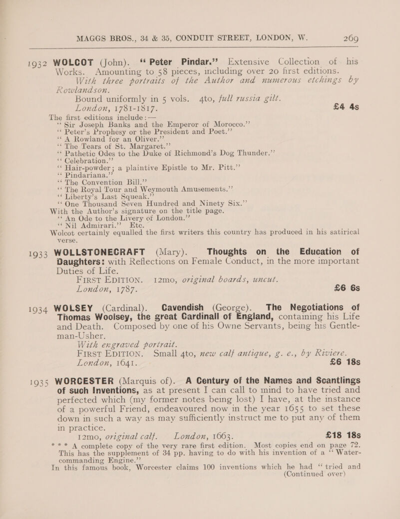  1932 WOLCOT (John). ‘‘ Peter Pindar.” Extensive Collection of his Works. Amounting to 58 pieces, including over 20 first editions. With three portraits of the Author and numerous etchings by Rowlandson. aye Bound uniformly in 5 vols. 4to, full russia gilt. London, 1781-1817. £4 4s The first editions include :— ‘‘ Sir Joseph Banks and the Emperor of Morocco.’’ ‘‘ Peter’s Prophesy or the President and Poet.’’ ‘* A Rowland for an Oliver.”’ ‘“The Tears of St. Margaret.” __ ‘* Pathetic Odes to the Duke of Richmond’s Dog Thunder.”’ ‘* Celebration.”’ ‘¢ Hair-powder; a plaintive Epistle to Mr. Pitt.’ ‘¢ Pindariana.”’ ‘‘ The Convention Bill.’’ ‘¢ The Royal Tour and Weymouth Amusements.”’ ‘“ Liberty’s Last Squeak.’’ ‘*One Thousand Seven Hundred and Ninety Six.” With the Author’s signature on the title page. ‘‘ An Ode to the Livery of London.’’ fe Nil Admirari.’’ Htc. Wolcot certainly equalled the first writers this country has produced in his satirical verse, 1933 WOLLSTONECRAFT (Mary). Thoughts on the Education of Daughters: with Reflections on Female Conduct, in the more important Duties of Life. FIRST EDITION. -12meporvenal boards, uncut. Lond on, ©7787. £6 Gs 1934 WOLSEY (Cardinal). Cavendish (George). The Negotiations of Thomas Wooisey, the great Gardinall of England, containing his Life and Death. Composed by one of his Owne Servants, being his Gentle- man-Usher. With engraved portrait. First EDITION. Small 4to, zew calf antique, g.e., by Riviere. London, 1041. £6 18s 1935 WORCESTER (Marquis of). A Century of the Names and Scantlings of such Inventions, as at present I can call to mind to have tried and perfected which (my former notes being lost) I have, at the instance of a powerful Friend, endeavoured now in the year 1655 to set these down in such a way as may sufficiently instruct me to put any of them in practice. 12mo, original calf. London, 1603. £18 18s ** * A complete copy of the very rare first edition. Most copies end on page 72. This has the supplement of 34 pp. having to do with his invention of a ‘‘ Water- commanding Engine.”’ In this famous book, Worcester claims 100 inventions which he had ‘“ tried and (Continued over)