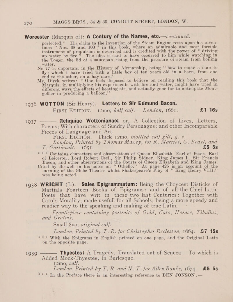  Worcester (Marquis of): A Century of the Names, etc.—coniinued. perfected.’? His claim to the invention of the Steam Engine rests upon his inven- tions ‘‘ Nos. 68 and 100” in this book, where an admirable and most forcible instrument of propulsion is described and is credited with the power of ‘‘ driving  up water by fire.’ The idea is said to have occurred to him while watching in the Tower, the lid of a saucepan rising from the pressure of steam from boiling water. No 77 is important in the History of Airmanship, being ‘‘ how to make a man to fly; which I have tried with a little boy of ten years old in a barn, from one end to the other, on a hay mow.”’ Mr. Dirck writes: ‘‘ One feels disposed to believe on reading this book that the Marquis, in multiplying his experiments with fire and water, might have tried in different ways the effects of heating air. and actually gone far to anticipate Mont- golfier in producing a balloon.” 1936 WOTTON (Sir Henry). Letters to Sir Edmund Bacon. FIRST EDITION. tI2mo, salj calj.: London, 1661. £1 16s 1937 ———— Reliquiae Wottonianae; or, A Collection of Lives, Letters, Poems; With characters of Sundry Personages: and other Incomparable Pieces of Language and Art. FIRST EDITION. Thick 12mo, mottled calf gull, g. e. London, Printed by Thomas Maxey, for R. Marriot, G. Bedel, and T. Garthwait. 16051. £5 5s * * * Contains characters and observations of Queen Elizabeth, Earl of Essex, Earl of Leicester, Lord Robert Cecil, Sir Philip Sidney, King James I., Sir Francis Bacon, and other observations of the Courts of Queen Elizabeth and King James. Cited by Boswell in his notes on ‘‘ Othello.’ At page 425 is an account of the burning of the Globe Theatre whilst Shakespeare’s Play of ‘‘ King Henry VIII.’’ was being acted. 1938 WRIGHT (J.). Sales Epigrammatum: Being the Choycest Disticks of Martials Fourteen Books of Epigrams: and of all the Chief Latin Poets that have writ in these two last Centuries: Together with Cato’s Morality; made usefull for all Schools; being a more speedy and readier way to the speaking and making of true Latin. Frontispiece containing portraits of Ovid, Cato, Horace, Trbullus, and Grotius. Small 8vo, orzgznal calf. London, Printed by T. R. for Christopher Eccleston, 1664. £7 15s * ** With the Epigrams in English printed on one page, and the Original Latin on the opposite page.  1939 — Thyestes: A Tragedy, Translated out of Seneca. To which is Added Mock-Thyestes, in Burlesque. I2mo, calf. London, Printed by T. R.and N. T. for Allen Banks, 1674. £5 5s * * * In the Preface there is an interesting reference to BEN JONSON :—