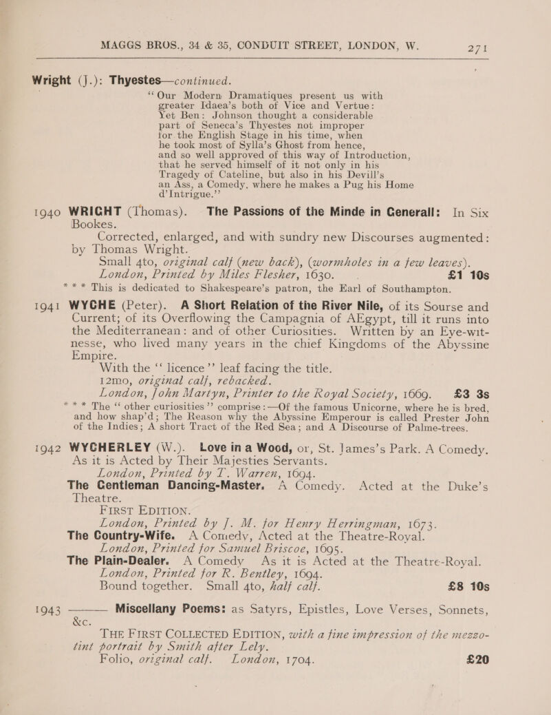 Wright (j.): Thyestes—continued. ‘‘Our Modern Dramatiques present us with greater Idaea’s both of Vice and Vertue: Yet Ben: Johnson thought a considerable part of Seneca’s Thyestes not improper tor the English Stage in his time, when he took most of Sylla’s Ghost from hence, and so well approved of this way of Introduction, that he served himself of it not only in his Tragedy of Cateline, but also in his Devill’s an Ass, a Comedy, where he makes a Pug his Home d’Intrigue.’’ 1940 WRIGHT (Thomas). The Passions of the Minde in Generall: In Six Bookes. ee. Corrected, enlarged, and with sundry new Discourses augmented: by Thomas Wright. . Small 4to, orvzginal calf (new back), (wormholes in a few leaves). London, Printed by Miles Flesher, 1630. £1 10s *“** This is dedicated to Shakespeare’s patron, the Earl of Southampton. 1941 WYCHE (Peter). A Short Relation of the River Nile, of its Sourse and Current; of its Overflowing the Campagnia of AEgypt, till it runs into the Mediterranean: and of other Curiosities. Written by an Eve-wit- nesse, who lived many years in the chief Kingdoms of the Abyssine Empire. With the ‘‘ licence ’’ leaf facing the title. 12mo, original cal}, rebacked. London, John Martyn, Printer to the Royal Society, 1669. £3 3s *“** The ‘ other curiosities ’’? comprise :—Of the famous Unicorne, where he is bred, and how shap’d; The Reason why the Abyssine Emperour is called Prester John of the Indies; A short Tract of the Red Sea; and A Discourse of Palme-trees. 1942 WYGHERLEY (W.). Love ina Wood, or, St. James’s Park. A Comedy. As it is Acted by Their Majesties Servants. London, Printed by T. Warren, 1694. The Gentieman Dancing-Master. A Comedy. Acted at the Duke’s aneathe. FIRST EDITION. : London, Printed by |. M. for Henry Herringman, 1673. The Gountry-Wife. A Comedy, Acted at the Theatre-Royal. London, Printed for Samuel Briscoe, 1695. The Plain-Dealer. A Comedy As it is Acted at the Theatre-Royal. London, Printed for R. Bentley, 1694. Bound together. Small 4to, half calf. £8 10s 1943 ———— Miscellany Poems: as Satyrs, Epistles, Love Verses, Sonnets, C. | THE FIRST COLLECTED EDITION, w2th a fine impression of the mezzo- tint portrait by Smith after Lely. Folio, orzginal calf. London, 1704. £20