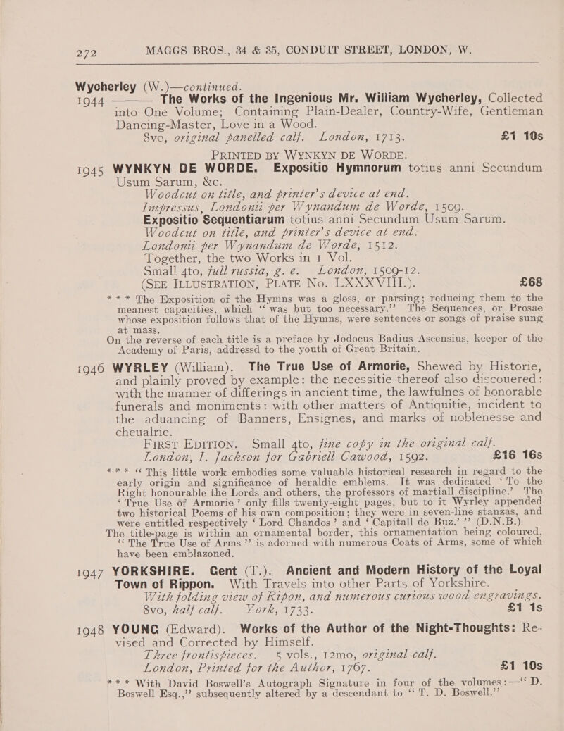  Wycherley (W.)—continued. 1944. ———— The Works of the Ingenious Mr. William Wycherley, Collected into One Volume; Containing Plain-Dealer, Country-Wife, Gentleman Dancing-Master, Love in a Wood. Sve, original panelled calf. London, 1713. £1 10s PRINTED BY WYNKYN DE WORDE. i945 WYNKYN DE WORDE. Expositio Hymnorum totius anni Secundum Usum Sarum, &amp;c. Woodcut on title, and printer's device at end. Impressus, Londoni per Wynandum de Worde, 1500. Expositio Sequentiarum totius anni Secundum Usum Sarum. Woodcut on title, and printers device at end. London per Wynandum de Worde, 1512. Together, the two Works in 1 Vol. Small 4to, full russia, g.e. London, 1509-12. (SEE ILLUSTRATION, PLATE No. LXXXVIII.). £68 ** * The Exposition of the Hymns was a gloss, or parsing; reducing them to the meanest capacities, which ‘‘ was but too necessary.’’ The Sequences, or Prosae whose exposition follows that of the Hymns, were sentences or songs of praise sung at mass. On the reverse of each title is a preface by Jodocus Badius Ascensius, keeper of the Academy of Paris, addressd to the youth of Great Britain. i946 WYRLEY (William). The True Use of Armorie, Shewed by Historie, and plainly proved by example: the necessitie thereof also discouered : with the manner of differings in ancient time, the lawfulnes of honorable funerals and moniments: with other matters of Antiquitie, mcident to the aduancing of Banners, Ensignes, and marks of noblenesse and cheualrie. First EpITIOon. Small 4to, fine copy in the original caif. London, I. Jackson for Gabriell Cawood, 1592. £16 16s *** ¢¢ Thig little work embodies some valuable historical research in regard to the early origin and significance of heraldic emblems. It was dedicated ‘To the Right honourable the Lords and others, the professors of martiall discipline.’ The ‘True Use of Armorie’ only fills twenty-eight pages, but to it Wyrley appended two historical Poems of his own composition; they were in seven-line stanzas, and were entitled respectively ‘ Lord Chandos’ and ‘ Capitall de Buz.’ ”’ (D.N.B.) The title-page is within an ornamental border, this ornamentation being coloured, ‘The True Use of Arms ”’ is adorned with numerous Coats of Arms, some of which have been emblazoned. 1947 YORKSHIRE. Gent (T.). Ancient and Modern History of the Loyal Town of Rippon. With Travels into other Parts of Yorkshire. With folding view of Ripon, and numerous curious wood engravings. vo, halj calf. York, 1733. £1 1s 1948 YOUNG (Edward). Works of the Author of the Night-Thoughts: Re- vised and Corrected by Himself. Three frontispieces. 5 vols., 12mo, orzginal calf. London, Printed for the Author, 1767. £1 10s ) ** * With David Boswell’s Autograph Signature in four of the volumes:—‘“‘ D. Boswell Esq.,’? subsequently altered by a descendant to ‘‘ T. D. Boswell.”