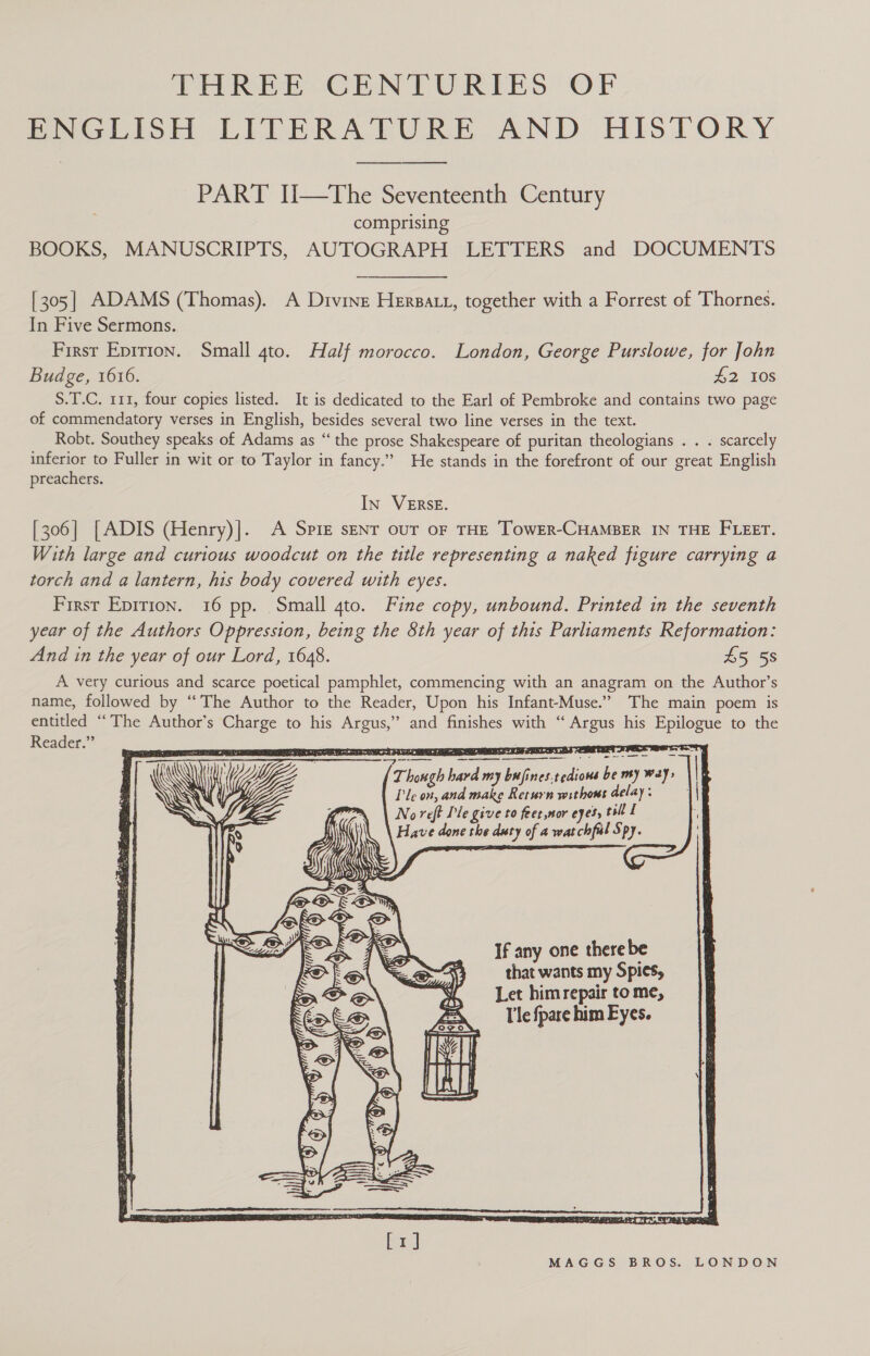 THREE CENIFURIES OF PeGlisH LIPERALTURE AND HISTORY PART U—tThe Seventeenth Century comprising BOOKS, MANUSCRIPTS, AUTOGRAPH LETTERS and DOCUMENTS [305] ADAMS (Thomas). A Divine Hersatt, together with a Forrest of Thornes. In Five Sermons. First Epirron. Small 4to. Half morocco. London, George Purslowe, for John Budge, 1616. #2 108 S.T.C. 111, four copies listed. It is dedicated to the Earl of Pembroke and contains two page of commendatory verses in English, besides several two line verses in the text. Robt. Southey speaks of Adams as “the prose Shakespeare of puritan theologians . . . scarcely inferior to Fuller in wit or to Taylor in fancy.” He stands in the forefront of our great English preachers. IN VERSE. [306] [ADIS (Henry)]. A Spire sent our or THE ToweR-CHAMBER IN THE FLEET. With large and curious woodcut on the ttle representing a naked figure carrying a torch and a lantern, his body covered with eyes. First Epirion. 16 pp. Small 4to. Fine copy, unbound. Printed in the seventh year of the Authors Oppression, being the 8th year of this Parliaments Reformation: And in the year of our Lord, 1648. £5 5s A very curious and scarce poetical pamphlet, commencing with an anagram on the Author’s name, followed by “The Author to the Reader, Upon his Infant-Muse.” The main poem is entitled “The Author's Charge to his Argus,” and finishes with “ Argus his Epilogue to the Reader.” Beet Reo uy we Pct ape 8 Fe On AIT PW 5 oar                 Though hard my bufines.tedions be my way, | le on, and make Return withous delay : No reft Pie give to feet,nor eyes, tsil L Have done the duty of a watchful Spy.   If any one there be of that wants my Spies, “Let himrepair tome, FA — Tle fpare him Eyes. LEN. al | Ul |