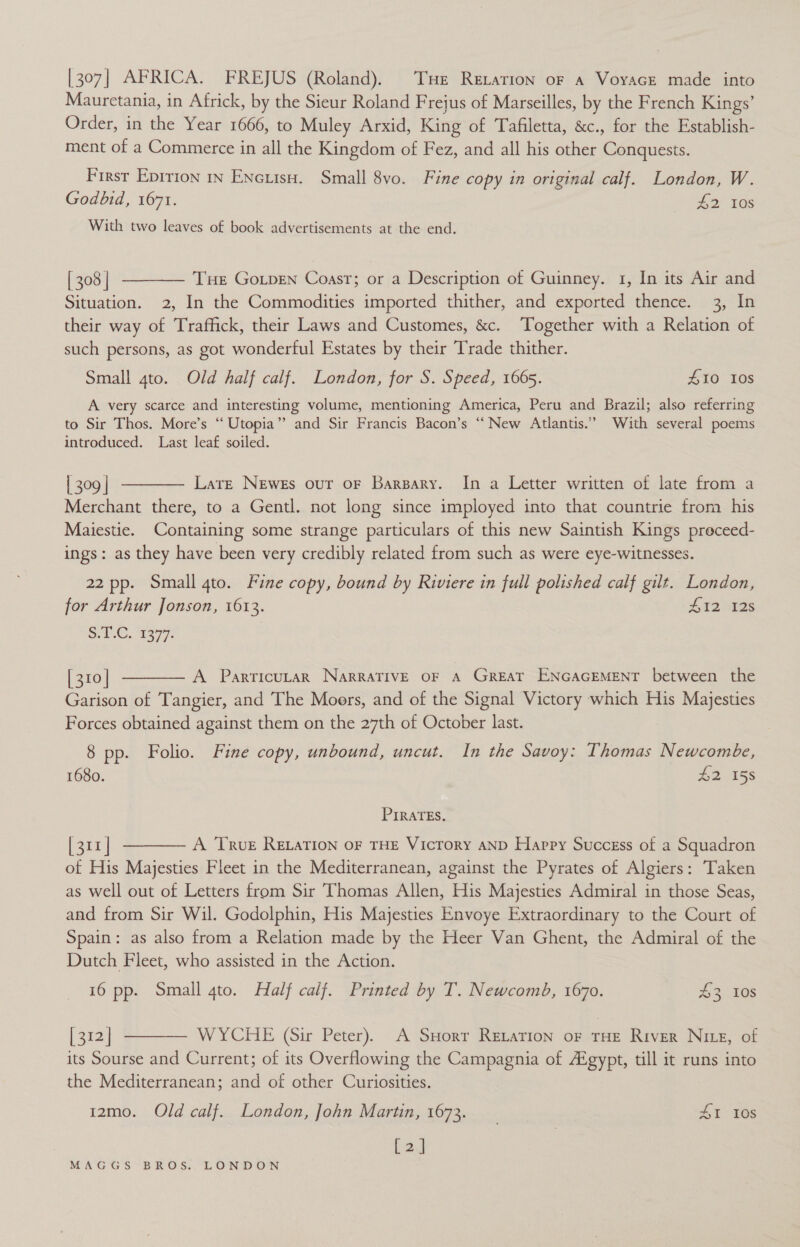 [307] AFRICA. FREJUS (Roland). Tuer Retation oF a VoyacE made into Mauretania, in Africk, by the Sieur Roland Frejus of Marseilles, by the French Kings’ Order, in the Year 1666, to Muley Arxid, King of Tafiletta, &amp;c., for the Establish- ment of a Commerce in all the Kingdom of Fez, and all his other Conquests. Firsr Epitron in Enciisu. Small 8vo. Fine copy in original calf. London, W. Godbid, 1671. #2 108 With two leaves of book advertisements at the end.  [ 308 | THE GoLpEeN Coast; or a Description of Guinney. 1, In its Air and Situation. 2, In the Commodities imported thither, and exported thence. 3, In their way of Traffick, their Laws and Customes, &amp;c. Together with a Relation of such persons, as got wonderful Estates by their Trade thither. Small gto. Old half calf. London, for S. Speed, 1665. 10 10s A very scarce and interesting volume, mentioning America, Peru and Brazil; also referring to Sir Thos. More’s “ Utopia”? and Sir Francis Bacon’s “New Atlantis.” With several poems introduced. Last leaf soiled. | 309 | Large Newes our oF Barsary. In a Letter written of late from a Merchant there, to a Gentl. not long since imployed into that countrie from his Maiestie. Containing some strange particulars of this new Saintish Kings preceed- ings: as they have been very credibly related from such as were eye-witnesses.  22 pp. Small 4to. Fine copy, bound by Riviere in full polished calf gilt. London, for Arthur Jonson, 1613. £12 S128 SC, 2377: [ 310 | A ParrticutarR NarRRATIVE OF A GREAT ENGAGEMENT between the  Garison of Tangier, and The Moors, and of the Signal Victory which His Majesties Forces obtained against them on the 27th of October last. 8 pp. Folio. Fine copy, unbound, uncut. In the Savoy: Thomas Newcombe, 1680. 215s PIRATES. [311 | A True RELATION OF THE Victory AND Happy Success of a Squadron of His Majesties Fleet in the Mediterranean, against the Pyrates of Algiers: Taken as well out of Letters from Sir Thomas Allen, His Majesties Admiral in those Seas, and from Sir Wil. Godolphin, His Majesties Envoye Extraordinary to the Court of Spain: as also from a Relation made by the Heer Van Ghent, the Admiral of the Dutch Fleet, who assisted in the Action.  16 pp. Small gto. Half calf. Printed by T. Newcomb, 1670. 43 10s [312] WYCHE (Sir Peter). A SHorr ReLaTIon oF THE River Nie, of its Sourse and Current; of its Overflowing the Campagnia of Aigypt, till it runs into the Mediterranean; and of other Curiosities.  iz2mo. Old calf. London, John Martin, 1673. SI 10s [a