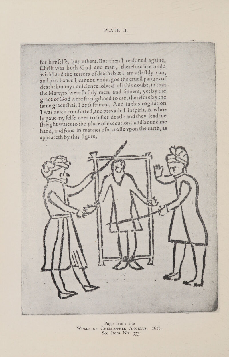                 * for himfelfe, but others, But then T reafoned againe, Chrift was both God and man, therefore hee could ‘withfland the terrors ofdeath: bucl ama flefhly man, and perchance] cannot vndurgoc the crucll panges of death: bur my confcience folved all this doubt, in that _ the Martyrs were fiefhly men, and finners, yet by the grace of God were ftrengthned to die, therefore bythe {ame grace fhall I be fuftained, And inthis cogitation 1 was much comforted,and prevailed in fpirit, &amp; who- ly gaue my felfe over to fuffer death: and they lead me fireight watestothe place ofexecution, and bound me hand, and foot in manner ofa crofle vpon the carch, as appeareth by this figure, te hs f be Nit he OE Oe Page from the Works oF CHRISTOPHER ANGELUS. 1618. See Item’ No. 333.