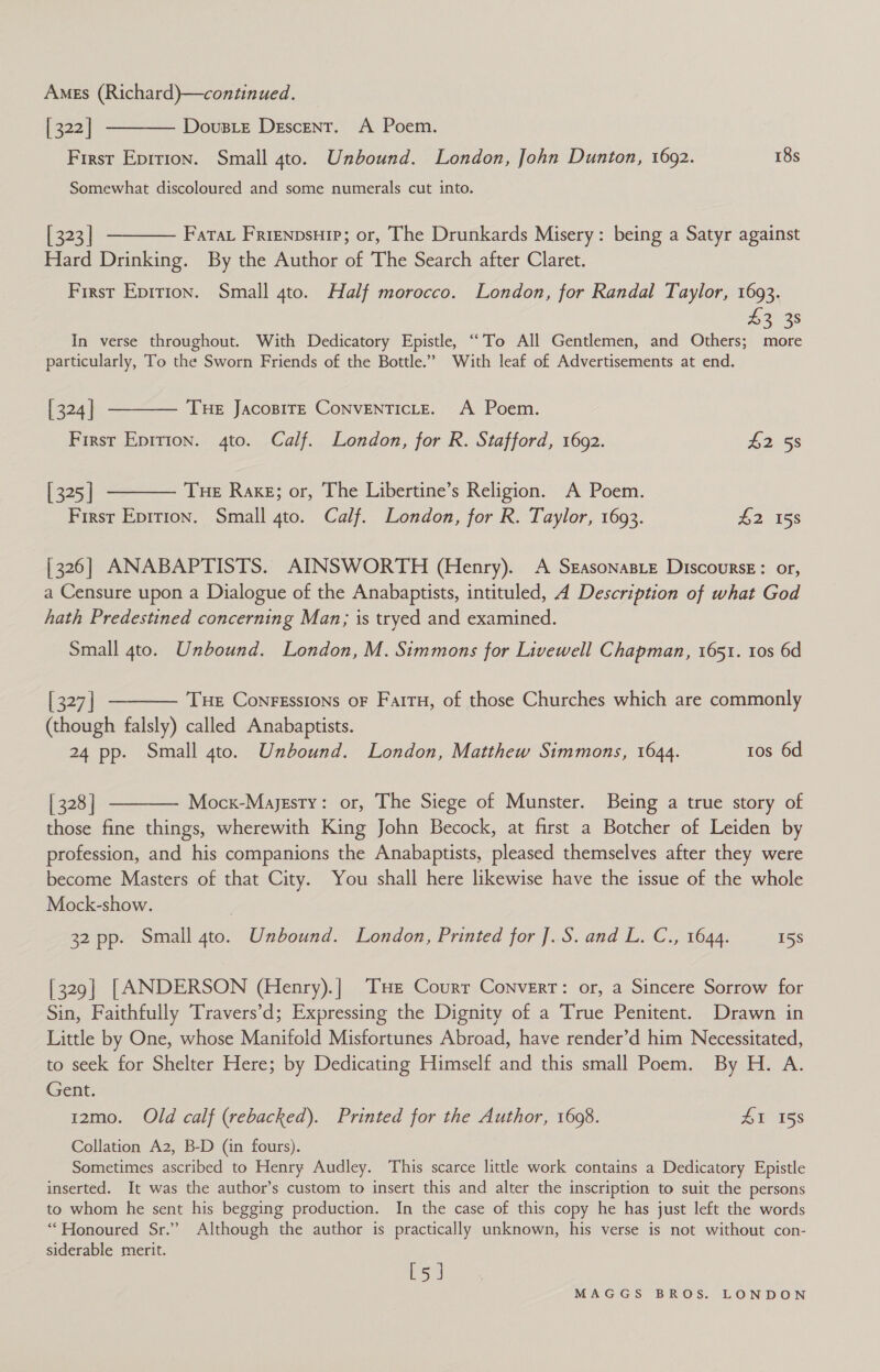 Ames (Richard)—continued. [322] First Eprtion. Small 4to. Unbound. London, John Dunton, 1692. 18s DousLe Descent. A Poem.  Somewhat discoloured and some numerals cut into.  [ 323] Fata Frienpsuip; or, The Drunkards Misery: being a Satyr against Hard Drinking. By the Author of The Search after Claret. First Epirion. Small 4to. Half morocco. London, for Randal Taylor, 1693. 33s In verse throughout. With Dedicatory Epistle, ‘To All Gentlemen, and Others; more particularly, To the Sworn Friends of the Bottle.” With leaf of Advertisements at end.   | 324 | Tue JacoBITE CoNVENTICLE. A Poem. First Epirion. 4to. Calf. London, for R. Stafford, 1692. 725s [ 325 | Tue Raxg; or, The Libertine’s Religion. A Poem. First Epirion. Small 4to. Calf. London, for R. Taylor, 1693. £2 158 | 326] ANABAPTISTS. AINSWORTH (Henry). A SgasonasLe Discourse: or, a Censure upon a Dialogue of the Anabaptists, intituled, A Description of what God hath Predestined concerning Man, is tryed and examined. Small 4to. Unbound. London, M. Simmons for Livewell Chapman, 1651. tos 6d   [ 327 | Tue Conressions oF Faitu, of those Churches which are commonly (though falsly) called Anabaptists. 24 pp. Small gto. Unbound. London, Matthew Simmons, 1644. tos 6d | 328 | Mocx-Majesty: or, The Siege of Munster. Being a true story of those fine things, wherewith King John Becock, at first a Botcher of Leiden by profession, and his companions the Anabaptists, pleased themselves after they were become Masters of that City. You shall here likewise have the issue of the whole Mock-show. 32 pp. Small 4to. Unbound. London, Printed for ].S. and L. C., 1644. 15S [329] [ANDERSON (Henry).| THe Courr Convert: or, a Sincere Sorrow for Sin, Faithfully Travers’d; Expressing the Dignity of a True Penitent. Drawn in Little by One, whose Manifold Misfortunes Abroad, have render’d him Necessitated, to seek for Shelter Here; by Dedicating Himself and this small Poem. By H. A. Gent. 1zmo. Old calf (rebacked). Printed for the Author, 1698. 41 158 Collation A2, B-D (in fours). Sometimes ascribed to Henry Audley. This scarce little work contains a Dedicatory Epistle inserted. It was the author’s custom to insert this and alter the inscription to suit the persons to whom he sent his begging production. In the case of this copy he has just left the words “Honoured Sr.” Although the author is practically unknown, his verse is not without con- siderable merit. By