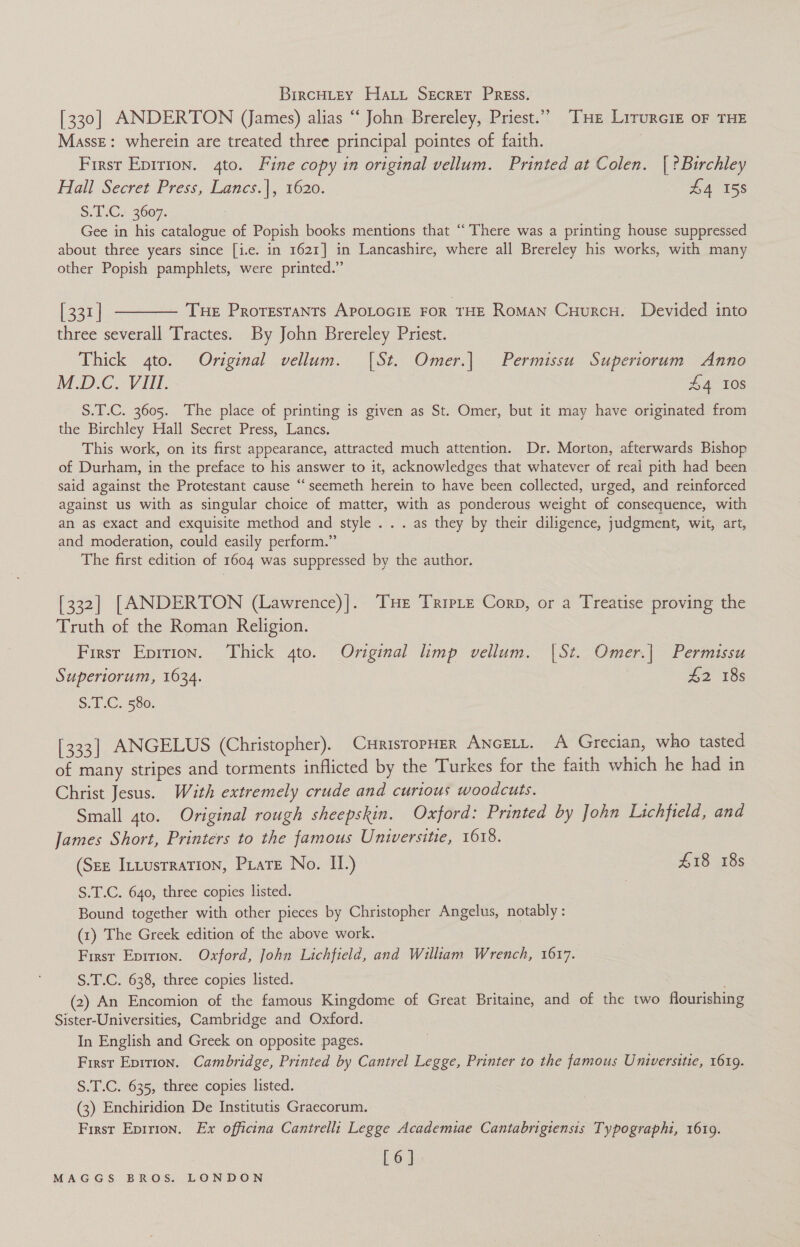 BircHLey Hai Secrer Press. [330] ANDERTON (James) alias ‘‘ John Brereley, Priest.” THe Lirurciz oF THE Masse: wherein are treated three principal pointes of faith. First Epirion. 4to. Fine copy in original vellum. Printed at Colen. | ?Buirchley Hall Secret Press, Lancs.|, 1620. £4 158 S.1.C.: 3607. Gee in his catalogue of Popish books mentions that “There was a printing house suppressed about three years since [i.e. in 1621] in Lancashire, where all Brereley his works, with many other Popish pamphlets, were printed.’ [331] t——— Tue Proresrants APOLOGIE FOR THE RoMaN Cuurcu. Devided into three severall Tractes. By John Brereley Priest. Thick 4to. Original vellum. [St. Omer.| Permissu. Superiorum Anno Map. Vil. £4 10s S.T.C. 3605. The place of printing is given as St. Omer, but it may have originated from the Birchley Hall Secret Press, Lancs. This work, on its first appearance, attracted much attention. Dr. Morton, afterwards Bishop of Durham, in the preface to his answer to it, acknowledges that whatever of real pith had been said against the Protestant cause ‘“‘seemeth herein to have been collected, urged, and reinforced against us with as singular choice of matter, with as ponderous weight of consequence, with an as exact and exquisite method and style . . . as they by their diligence, judgment, wit, art, and moderation, could easily perform.” The first edition of 1604 was suppressed by the author. [332] [ANDERTON (Lawrence)]. THE Triptz Corp, or a Treatise proving the Truth of the Roman Religion. First Eprrion. Thick 4to. Original limp vellum. |St. Omer.| Permissu Superiorum, 1634. £2 18s 5. 1 .C. 586, [333] ANGELUS (Christopher). CurisropHer ANcELL. A Grecian, who tasted of many stripes and torments inflicted by the Turkes for the faith which he had in Christ Jesus. Wath extremely crude and curious woodcuts. Small gto. Original rough sheepskin. Oxford: Printed by John Lichfield, and James Short, Printers to the famous Universitie, 1618. (SEE ILLusrRaTION, Prate No. II.) £18 18s S.T.C. 640, three copies listed. Bound together with other pieces by Christopher Angelus, notably : (1) The Greek edition of the above work. First Eprrion. Oxford, John Lichfield, and William Wrench, 1617. S.T.C. 638, three copies listed. (2) An Encomion of the famous Kingdome of Great Britaine, and of the two flourishing Sister-Universities, Cambridge and Oxford. In English and Greek on opposite pages. First Epirion. Cambridge, Printed by Cantrel Legge, Printer to the famous Universttie, 1619. S.T.C. 635, three copies listed. (3) Enchiridion De Institutis Graecorum. First Epirion. Ex officina Cantrelli Legge Academiae Cantabrigtensis Typographi, 16109. [6].