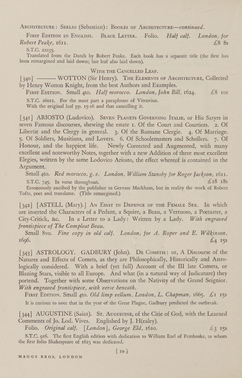 ARCHITECTURE: SERLIO (Sebastian) : BooxeEs oF ARCHITECTURE—continued. First Eprrion in ENczisH. Brack Lerrer. Folio. Half calf. London, for Robert Peake, 1611. £8 8s S. 1 .C. 22235, Translated from the Dutch by Robert Peake. Each book has a separate title (the first has been remargined and laid down; last leaf also laid down). WITH THE CANCELLED LEAF. [340] t——— WOTTON (Sir Henry). THE ELements or Arcuirecture, Collected by Henry Wotton Knight, from the best Authors and Examples. First Epirion. Small 4to. Half morocco. London, John Bill, 1624. £8 10s S.T.C. 26011. For the most part a paraphrase of Vitruvius. With the original leaf pp. 15-16 and that cancelling it. [341] ARIOSTO (Ludovico). Srven PLanets Governine Irate, or His Satyrs in seven Famous discourses, shewing the estate 1. Of the Court and Courtiers. 2. Of Libertie and the Clergy in general. 3. Of the Romane Clergie. 4. Of Marriage. 5. Of Soldiers, Musitians, and Lovers. 6. Of Schoolemasters and Schollers. 7. Of Honour, and the happiest life. © Newly Corrected and Augmented, with many excellent and noteworthy Notes, together with a new Addition of three most excellent Elegies, written by the same Lodovico Ariosto, the effect whereof is contained in the Argument. Small 4to. Red morocco, g.e. London, William Stansby for Roger Jackson, 1611. S.T.C. 745. In verse throughout. 418 18s Erroneously ascribed by the publisher to Gervase Markham, but in reality the work of Robert Tofte, poet and translator. (Title remargined.) [342] [ASTELL (Mary).] An Essay 1n DereNce oF THE Femate Sex. In which are inserted the Characters of a Pedant, a Squire, a Beau, a Vertuoso, a Poetaster, a City-Critick, &amp;c. In a Letter to a Lady: Written by a Lady. Wuth engraved frontispiece of The Compleat Beau. Small 8vo. Fine copy in old calf. London, for A. Roper and E,. Wilkinson, 1696. £4 158 [343] ASTROLOGY. GADBURY (John). De Comeris: or, A Discourse of the Natures and Effects of Comets, as they are Philosophically, Historically and Astro- logically considered. With a brief (yet full) Account of the III late Comets, or Blazing Stars, visible to all Europe. And what (in a natural way of Judicature) they portend. ‘Together with some Observations on the Nativity of the Grand Seignior. With engraved frontispiece, with verse beneath. First Eprrion. Small 4to. Old limp vellum. London, L. Chapman, 1665. 41 15s It is curious to note that in the year of the Great Plague, Gadbury predicted the outbreak. [344] AUGUSTINE (Saint). Sr. Aucusring, of the Citie of God, with the Learned Comments of Jo. Lod. Vives. Englished by J. H(ealey). : Folio. Original calf. [London], George Eld, 1610. u8r 45s S.T.C. 916. The first English edition with dedication to William Earl of Pembroke, to whom the first folio Shakespeare of 1623 was dedicated. [ 10.4