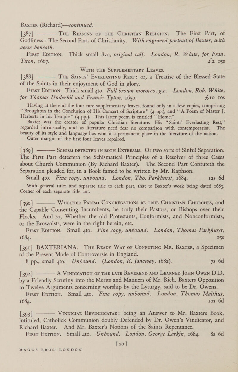 [387] ———— Tue Reasons of THE CurisTiaN Reticion. The First Part, of Godliness : The Second Part, of Christianity. Wzth engraved portrait of Baxter, with verse beneath, Firsr Eprrion. Thick small 8vo, original calf. London, R. White, for Fran. Titon, 1667. h2 158 WITH THE SUPPLEMENTARY LEAVEs. [388] ———— Tue Saints’ Evertastine Rest: or, a Treatise of the Blessed State of the Saints in their enjoyment of God in glory. First Epirion. Thick small 4to. Full brown morocco, g.e. London, Rob. White, for Thomas Underhil and Francis Tyton, 1650. £10 Ios Having at the end the four rare supplementary leaves, found only in a few copies, comprising ‘Broughton in the Conclusion of His Concert of Scripture” (4 pp.), and “A Poem of Master J. Herberts in his Temple” (4 pp.). This latter poem is entitled “ Home.” Baxter was the creator of popular Christian literature. His ‘‘Saints’ Everlasting Rest,” regarded intrinsically, and as literature need fear no comparison with contemporaries. The beauty of its style and language has won it a permanent place in the literature of the nation. Outer margin of the first four leaves repaired. [389] ————— ScHisM DETECTED IN BOTH ExTREAMS. Or two sorts of Sinful Separation. The First Part detecteth the Schismatical Principles of a Resolver of three Cases about Church Communion (By Richard Baxter). The Second Part Contuteth the Separation pleaded for, in a Book famed to be written by Mr. Raphson. Small gto. Fine copy, unbound. London, Tho. Parkhurst, 1684. 12s 6d With general title; and separate title to each part, that to Baxter’s work being dated 1683. Corner of each separate title cut. [390] ——— Wueruer ParisH CONGREGATIONS BE TRUE CHRISTIAN CHURCHES, and the Capable Consenting Incumbents, be truly their Pastors, or Bishops over their Flocks. And so, Whether the old Protestants, Conformists, and Nonconformists, or the Brownists, were in the right herein, etc. First Epirion. Small 4to. Fine copy, unbound. London, Thomas Parkhurst, 1684. 15S [391] BAXTERIANA. Tue Reapy Way or Conrutine Mr. Baxter, a Specimen of the Present Mode of Controversie in England. 8 pp., small gto. Unbound. (London, R. Janeway, 1682). 7s 6d [392] ———— A VINDICATION OF THE LATE REVEREND AND LEARNED JoHN Owen D.D. by a Friendly Scrutiny into the Merits and Manners of Mr. Rich. Baxters Opposition to Twelve Arguments concerning worship by the Lyturgy, said to be Dr. Owens. First Eprtron. Small 4to. Fine copy, unbound. London, Thomas Malthus, 1684. | tos 6d [393] ———— Vunoiciasz RevinpicaTaE: being an Answer to Mr. Baxters Book, intituled, Catholick Communion doubly Defended by Dr. Owen’s Vindicator, and Richard Baxter. And Mr. Baxter’s Notions of the Saints Repentance. First Eprrion. Small 4to. Unbound. London, George Larkin, 1684. 8s 6d [ 20 ]