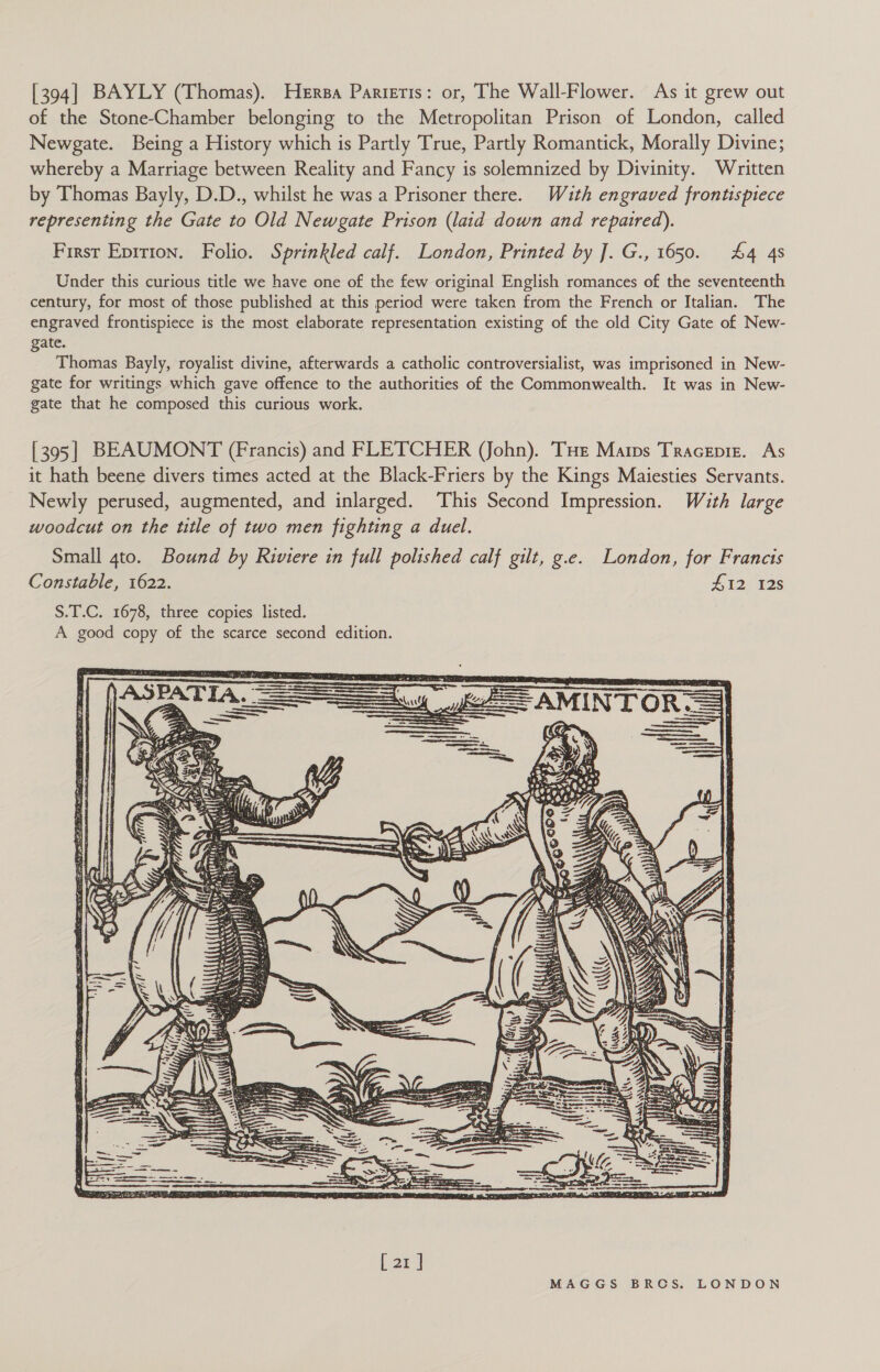 [394] BAYLY (Thomas). Hersa Partetis: or, The Wall-Flower. As it grew out of the Stone-Chamber belonging to the Metropolitan Prison of London, called Newgate. Being a History which is Partly True, Partly Romantick, Morally Divine; whereby a Marriage between Reality and Fancy is solemnized by Divinity. Written by Thomas Bayly, D.D., whilst he was a Prisoner there. With engraved frontispiece representing the Gate to Old Newgate Prison (laid down and repaired). First Epirron. Folio. Sprinkled calf. London, Printed by ].G., 1650. 44 4s Under this curious title we have one of the few original English romances of the seventeenth century, for most of those published at this period were taken from the French or Italian. The engraved frontispiece is the most elaborate representation existing of the old City Gate of New- gate. Thomas Bayly, royalist divine, afterwards a catholic controversialist, was imprisoned in New- gate for writings which gave offence to the authorities of the Commonwealth. It was in New- gate that he composed this curious work. [395] BEAUMONT (Francis) and FLETCHER (John). THe Marps Tracepie. As it hath beene divers times acted at the Black-Friers by the Kings Maiesties Servants. Newly perused, augmented, and inlarged. This Second Impression. With large woodcut on the title of two men fighting a duel. Small 4to. Bound by Riviere in full polished calf gilt, g.e. London, for Francis Constable, 1622. 412 12s S.T.C. 1678, three copies listed. A good copy of the scarce second edition. Sieg BY tat Peps é wk RE AMIN TOR =| : —— ———  Nepean BAR nt ALE OMAN E GY oC poncihT Tae!  \ ti Ld J : xy Li Ly: yyy ) y)  ROE   See   NA A  ty 