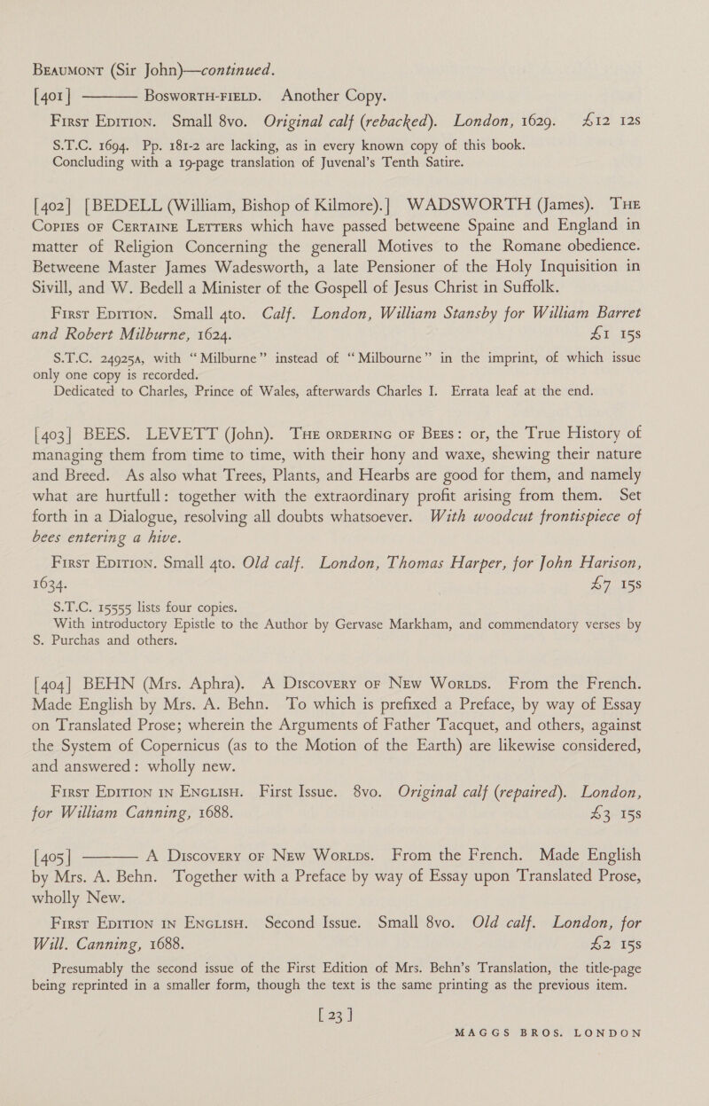 Beaumont (Sir John)—continued. [401 | ———— Boswortu-Fietp. Another Copy. Firsr Eprtron. Small 8vo. Original calf (rebacked). London, 1629. £12 128 S.T.C. 1694. Pp. 181-2 are lacking, as in every known copy of this book. Concluding with a 19-page translation of Juvenal’s Tenth Satire. [402] [BEDELL (William, Bishop of Kilmore).} WADSWORTH (James). Tue Copies or Cerraine Lerrers which have passed betweene Spaine and England in matter of Religion Concerning the generall Motives to the Romane obedience. Betweene Master James Wadesworth, a late Pensioner of the Holy Inquisition in Sivill, and W. Bedell a Minister of the Gospell of Jesus Christ in Suffolk. First Eprrion. Small 4to. Calf. London, William Stansby for William Barret and Robert Milburne, 1624. | ZI 158 &gt; S.T.C. 249254, with ‘“ Milburne” instead of ‘‘Milbourne” in the imprint, of which issue only one copy is recorded. Dedicated to Charles, Prince of Wales, afterwards Charles I. Errata leaf at the end. [403] BEES. LEVETT (John). Tue orperinc or Bess: or, the True History of managing them from time to time, with their hony and waxe, shewing their nature and Breed. As also what Trees, Plants, and Hearbs are good for them, and namely what are hurtfull: together with the extraordinary profit arising from them. Set forth in a Dialogue, resolving all doubts whatsoever. With woodcut frontispiece of bees entering a hive. Firsr Epirion. Small gto. Old calf. London, Thomas Harper, for John Harison, 1634. | £7 158 S.T.C. 15555 lists four copies. With introductory Epistle to the Author by Gervase Markham, and commendatory verses by S. Purchas and others. [404] BEHN (Mrs. Aphra). A Discovery or New Wortps. From the French. Made English by Mrs. A. Behn. To which is prefixed a Preface, by way of Essay on Translated Prose; wherein the Arguments of Father Tacquet, and others, against the System of Copernicus (as to the Motion of the Earth) are likewise considered, and answered: wholly new. First Epirion 1n Enciisu. First Issue. 8vo. Original calf (repaired). London, for William Canning, 1688. #3 15s [405] ———— A Discovery or New Wortps. From the French. Made English by Mrs. A. Behn. Together with a Preface by way of Essay upon Translated Prose, wholly New. First Epirton in EncuisH. Second Issue. Small 8vo. Old calf. London, for Will. Canning, 1688. £2 158 Presumably the second issue of the First Edition of Mrs. Behn’s Translation, the title-page being reprinted in a smaller form, though the text is the same printing as the previous item. [23 |