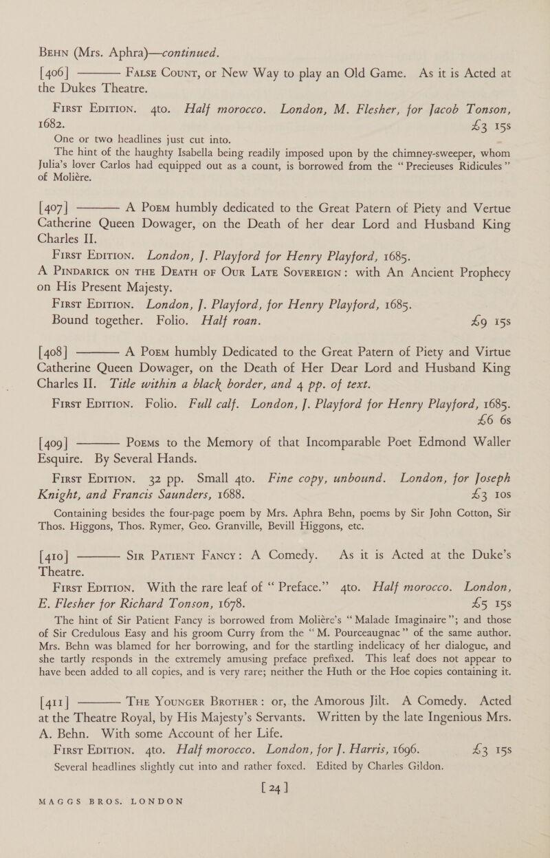 BEHN (Mrs. Aphra)—continued. [406] ———— Fatsz Count, or New Way to play an Old Game. As it is Acted at the Dukes Theatre. First Eprrion. 4to. Half morocco. London, M. Flesher, for Jacob Tonson, 1682. £3 158 One or two headlines just cut into. The hint of the haughty Isabella being readily imposed upon by the chimney-sweeper, anon Julia’s lover Carlos had equipped out as a count, is borrowed from the “Precieuses Ridicules ”’ of Moliére. [407] ———— A Poem humbly dedicated to the Great Patern of Piety and Vertue Catherine Queen Dowager, on the Death of her dear Lord and Husband King Charles II. Firsr Epritron. London, ]. Playford for Henry Playford, 1685. A PInpaRIcK ON THE DeatH oF Our Late Sovereicn: with An Ancient Prophecy on His Present Majesty. First Epirion. London, J]. Playford, for Henry Playford, 1685. 7 Bound together. Folio. Half roan. £9 15s [408] ———— A Porm humbly Dedicated to the Great Patern of Piety and Virtue Catherine Queen Dowager, on the Death of Her Dear Lord and Husband King Charles II. Title within a black border, and 4 pp. of text. First Epition. Folio. Full calf. London, ]. Playford for Henry Playford, 1685. £6 6s [409] -——— Poems to the Memory of that Incomparable Poet Edmond Waller Esquire. By Several Hands. First Epirion. 32 pp. Small gto. Fine copy, unbound. London, for Joseph Knight, and Francis Saunders, 1688. 43 108 Containing besides the four-page poem by Mrs. Aphra Behn, poems by Sir John Cotton, Sir Thos. Higgons, Thos. Rymer, Geo. Granville, Bevill Higgons, etc. [410] ———— Sir Patient Fancy: A Comedy. As it is Acted at the Duke’s Theatre. First Eprrion. With the rare leaf of “‘ Preface.” 4to. Half morocco. London, E. Flesher for Richard Tonson, 1678. £5 158 The hint of Sir Patient Fancy is borrowed from Moliére’s “ Malade Imaginaire”’; and those of Sir Credulous Easy and his groom Curry from the “M. Pourceaugnac” of the same author. Mrs. Behn was blamed for her borrowing, and for the startling indelicacy of her dialogue, and she tartly responds in the extremely amusing preface prefixed. This leaf does not appear to have been added to all copies, and is very rare; neither the Huth or the Hoe copies containing it. [411] ———— Tue Youncer Broruer: or, the Amorous Jilt. A Comedy. Acted at the Theatre Royal, by His Majesty’s Servants. Written by the late Ingenious Mrs. A. Behn. With some Account of her Life. Firsr Epition. 4to. Half morocco. London, for J. Harris, 1696. 43 15s Several headlines slightly cut into and rather foxed. Edited by Charles Gildon. [ 24 |