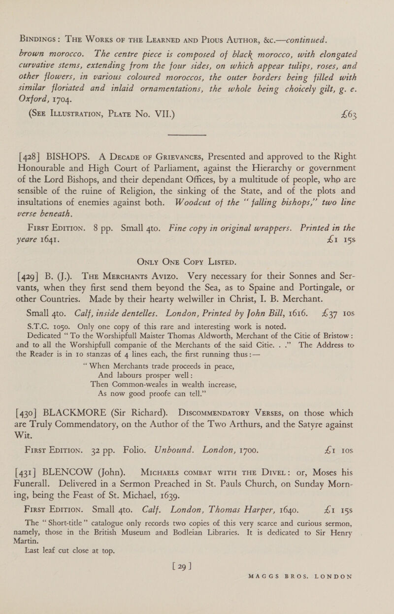 Binpincs: THe Works oF THE LEARNED AND Pious AuTHoR, &amp;c.—continued. brown morocco. The centre piece is composed of black morocco, with elongated curvative stems, extending from the four sides, on which appear tulips, roses, and other flowers, in various coloured moroccos, the outer borders being filled with similar floriated and inlaid ornamentations, the whole being chotcely gilt, g. e. Oxford, 1704. (Sze Iniusrration, Pirate No. VII.) £63 [428] BISHOPS. A Decape or Grigvances, Presented and approved to the Right Honourable and High Court of Parliament, against the Hierarchy or government of the Lord Bishops, and their dependant Offices, by a multitude of people, who are sensible of the ruine of Religion, the sinking of the State, and of the plots and insultations of enemies against both. Woodcut of the “ falling bishops,” two line verse beneath. First Epirion. 8 pp. Small 4to. Fine copy in original wrappers. Printed in the yeare 1641. £1 158 On.ty One Copy LIsTeED. [429] B. J.). THe Mercuants Avizo. Very necessary for their Sonnes and Ser- vants, when they first send them beyond the Sea, as to Spaine and Portingale, or other Countries. Made by their hearty welwiller in Christ, I. B. Merchant. Small 4to. Calf, inside dentelles. London, Printed by John Bill, 1616. 437 10s S.T.C. 1050. Only one copy of this rare and interesting work is noted. Dedicated “To the Worshipfull Maister Thomas Aldworth, Merchant of the Citie of Bristow: and to all the Worshipfull companie of the Merchants of the said Citie. . .”. The Address to the Reader is in 10 stanzas of 4 lines each, the first running thus :— ‘““When Merchants trade proceeds in peace, And labours prosper well: Then Common-weales in wealth increase, As now good proofe can tell.” [430] BLACKMORE (Sir Richard). DiscomMenpatory Verses, on those which are Truly Commendatory, on the Author of the Two Arthurs, and the Satyre against Wit. First Epirion. 32 pp. Folio. Unbound. London, 1700. £1 10s [431] BLENCOW (John). MicuHaELs compat wiTH THE Dive: or, Moses his Funerall. Delivered in a Sermon Preached in St. Pauls Church, on Sunday Morn- ing, being the Feast of St. Michael, 1639. Firsr Epitron. Small 4to. Calf. London, Thomas Harper, 1640. 1 15S The “ Short-title”’ catalogue only records two copies of this very scarce and curious sermon, namely, those in the British Museum and Bodleian Libraries. It is dedicated to Sir Henry Martin. Iast leaf cut close at top. L 29 J