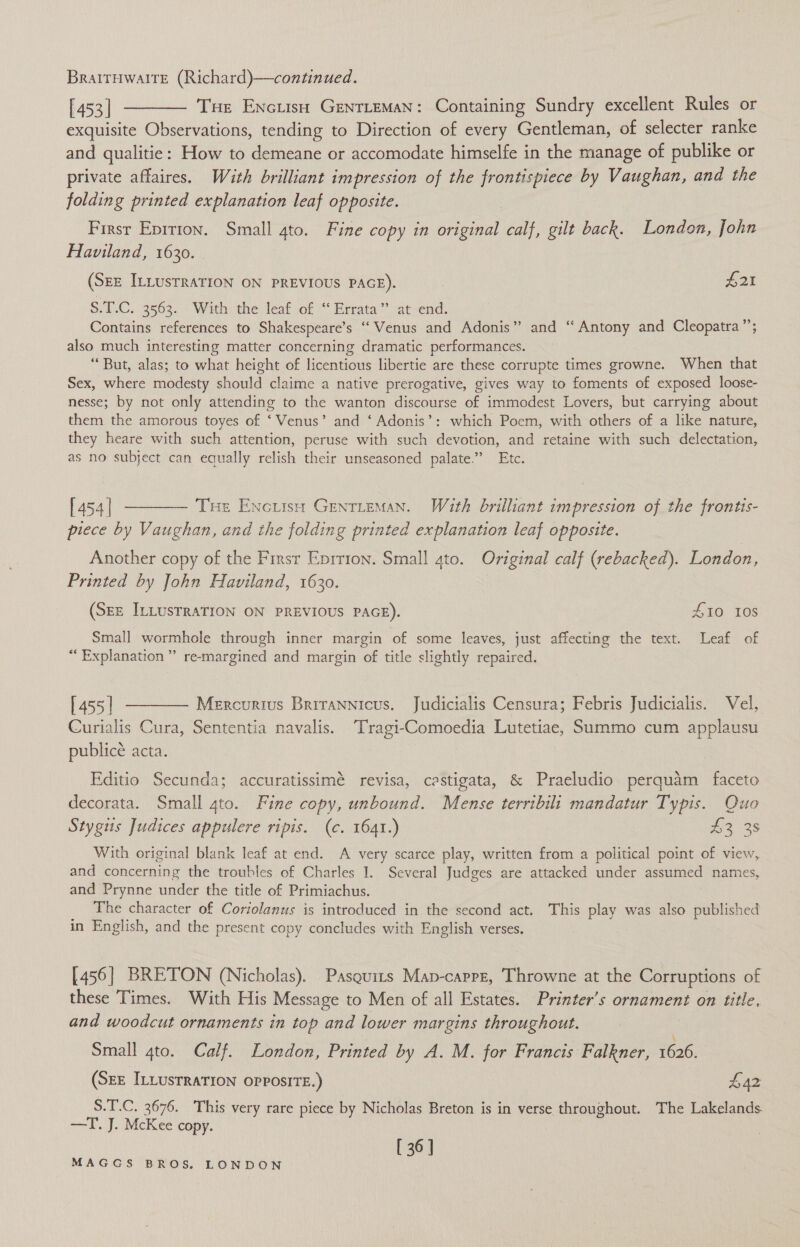 BratrHwaltE (Richard)—continued. [453] ———— Tse Encusu Genrteman: Containing Sundry excellent Rules or exquisite Observations, tending to Direction of every Gentleman, of selecter ranke and qualitie: How to demeane or accomodate himselfe in the manage of publike or private affaires. With brilliant impression of the frontispiece by Vaughan, and the folding printed explanation leaf opposite. Firsr Eprrron. Small 4to. Fine copy in original calf, gilt back. London, John Haviland, 1630. (SEE ILLUSTRATION ON PREVIOUS PAGE). , £21 SHUC. 3563... Withvthe leat of “* Errata’ atsend: Contains references to Shakespeare’s ‘“‘ Venus and Adonis” and “Antony and Cleopatra’; also much interesting matter concerning dramatic performances. “But, alas; to what height of licentious libertie are these corrupte times growne. When that Sex, where modesty should claime a native prerogative, gives way to foments of exposed loose- nesse; by not only attending to the wanton discourse of immodest Lovers, but carrying about them the amorous toyes of ‘Venus’ and ‘ Adonis’: which Poem, with others of a like nature, they heare with such attention, peruse with such devotion, and retaine with such delectation, as no subject can equally relish their unseasoned palate.” Etc. [454] ———— Tue Encutsy Gentieman. With brilliant impression of the frontis- piece by Vaughan, and the folding printed explanation leaf opposite. Another copy of the Firsr Eprrion. Small ato. Original calf (rebacked). London, Printed by John Haviland, 1630. (SEE ILLUSTRATION ON PREVIOUS PAGE). £10 108 Small wormhole through inner margin of some leaves, just affecting the text. Leaf of “Explanation” re-margined and margin of title slightly repaired. [455] ———— Mercurtus Brirannicus. Judicialis Censura; Febris Judicialis. Vel, Curialis Cura, Sententia navalis. ‘Tragi-Comoedia Lutetiae, Summo cum applausu publice acta. Editio Secunda; accuratissimé revisa, castigata, &amp; Praeludio perquam faceto decorata. Small 4to. Fine copy, unbound. Mense terribilt mandatur Typis. Quo Stygus Judices appulere ripis. (c. 1641. 2 135 y§ PrP P 4 With original blank leaf at end. A very scarce play, written from a political point of view, and concerning the troubles of Charles I. Several Judges are attacked under assumed names, and Prynne under the title of Primiachus. The character of Coriolanus is introduced in the second act. This play was also published in English, and the present copy concludes with English verses. [456] BRETON (Nicholas). Pasquits Map-capre, Throwne at the Corruptions of these Times. With His Message to Men of all Estates. Printer’s ornament on title. and woodcut ornaments in top and lower margins throughout. Small 4to. Calf. London, Printed by A. M. for Francis Falkner, 1626. (SEE ILLUSTRATION OPPOSITE.) £42 S.T.C. 3676. This very rare piece by Nicholas Breton is in verse throughout. The Lakelands —T. J. McKee copy. [36]