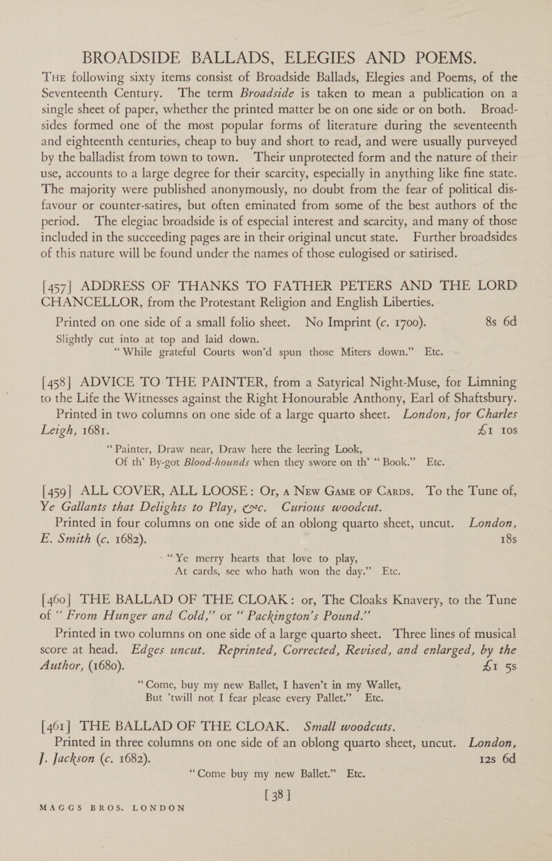 BROADSIDE BALLADS, ELEGIES AND POEMS. Tue following sixty items consist of Broadside Ballads, Elegies and Poems, of the Seventeenth Century. The term Broadside is taken to mean a publication on a single sheet of paper, whether the printed matter be on one side or on both. Broad- sides formed one of the most popular forms of literature during the seventeenth and eighteenth centuries, cheap to buy and short to read, and were usually purveyed by the balladist from town to town. ‘Their unprotected form and the nature of their use, accounts to a large degree for their scarcity, especially in anything like fine state. The majority were published anonymously, no doubt from the fear of political dis- favour or counter-satires, but often eminated from some of the best authors of the period. The elegiac broadside is of especial interest and scarcity, and many of those included in the succeeding pages are in their original uncut state. Further broadsides of this nature will be found under the names of those eulogised or satirised. [457] ADDRESS OF THANKS TO FATHER PETERS AND THE LORD CHANCELLOR, from the Protestant Religion and English Liberties. Printed on one side of a small folio sheet. No Imprint (c. 1700). 8s 6d Slightly cut into at top and laid down. “While grateful Courts won’d spun those Miters down.” Etc. [4538| ADVICE TO THE PAINTER, from a Satyrical Night-Muse, for Limning to the Life the Witnesses against the Right Honourable Anthony, Earl of Shattsbury. Printed in two columns on one side of a large quarto sheet. London, for Charles Leigh, 1681. 41 10S “Painter, Draw near, Draw here the leering Look, Of th’ By-got Blood-hounds when they swore on th’ “ Book.” Etc. [459| ALL COVER, ALL LOOSE: Or, a New Game or Carps. To the Tune of, Ye Gallants that Delights to Play, ¢c. Curious woodcut. Printed in four columns on one side of an oblong quarto sheet, uncut. London, E. Smith (c. 1682). 18s ‘ “Ye merry hearts that love to play, At cards, see who hath won the day.” Etc. [460] THE BALLAD OF THE CLOAK: or, The Cloaks Knavery, to the Tune of “ From Hunger and Cold,” or “ Packington’s Pound.” Printed in two columns on one side of a large quarto sheet. Three lines of musical score at head. Edges uncut. Reprinted, Corrected, Revised, and enlarged, by the Author, (1680). £1 58 “Come, buy my new Ballet, I haven’t in my Wallet, But ’twill not I fear please every Pallet.” Etc. [461] THE BALLAD OF THE CLOAK. Small woodcuts. Printed in three columns on one side of an oblong quarto sheet, uncut. London, J. Jackson (c. 1682). 12s 6d “Come buy my new Ballet.” Etc. [ 38 ]