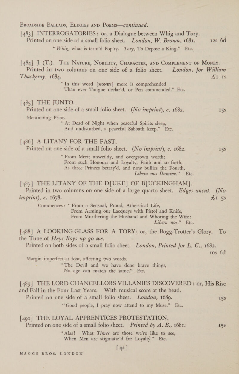 [483] INTERROGATORIES: or, a Dialogue between Whig and Tory. Printed on one side of a small folio sheet. London, W. Brown, 1681. 12s 6d “Whig, what is term’d Pop’ry. Tory, To Depose a King.” Etc. [484] J.(T.). THe Nature, Nopiriry, CHaracrer, AND COMPLEMENT OF Money. Printed in two columns on one side of a folio sheet. London, for William Thackeray, 1684. £1 Is “In this word [Money] more is comprehended Than ever Tongue declar’d, or Pen commended.” Etc. [485] THE JUNTO. Printed on one side of a small folio sheet. (No imprint), c. 1682. 158 Mentioning Prior. “At Dead of Night when peaceful Spirits sleep, And undisturbed, a peaceful Sabbath keep.” Etc. [486] A LITANY FOR THE FAST. Printed on one side of a small folio sheet. (No imprint), c. 1682. 15S “From Merit unweildy, and overgrown worth; From such Honours and Loyalty, Faith and so forth, As three Princes betray’d, and now bullies the Fourth, Libera nos Domine.” Etc. [487] THE LITANY OF THE D[UKE| OF B[UCKINGHAM]. Printed in two columns on one side of a large quarto sheet. Edges uncut. (No imprint), c. 1678. £1 58 Commences: “ From a Sensual, Proud, Atheistical Life, From Arming our Lacqueys with Pistol and Knife, From Murthering the Husband and Whoring the Wife: Libera nos.” Etc. [488] A LOOKING-GLASS FOR A TORY; or, the Bogg-Trotter’s Glory. To the Tune of Heys Boys up go we. Printed on both sides of a small folio sheet. London, Printed for L. C., 1682. tos 6d Margin imperfect at foot, affecting two words. “The Devil and we have done brave things, No age can match the same.” Etc. [489] THE LORD CHANCELLORS VILLANIES DISCOVERED: or, His Rise and Fall in the Four Last Years. With musical score at the head. Printed on one side of a small folio sheet. London, 1689. _ 158 “Good people, I pray now attend to my Muse.” Etc. [490] THE LOYAL APPRENTICES PROTESTATION. Printed on one side of a small folio sheet. Printed by A. B., 1681: 158 “Alas! What Times are those we’re like to see, When Men are stigmatiz’d for Loyalty.” Etc. [ 42 ]