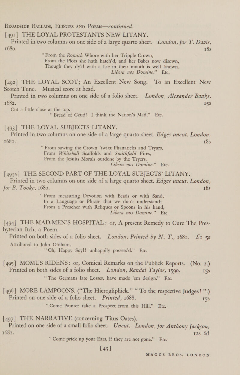 [491] THE LOYAL PROTESTANTS NEW LITANY. Printed in two columns on one side of a large quarto sheet. London, for T. Davis, 1680. 18s “From the Romish Whore with her Tripple Crown, From the Plots she hath hatch’d, and her Babes now disown, Though they dy’d with a Lie in their mouth is well known. Libera nos Domine.” Etc. [492] THE LOYAL SCOT; An Excellent New Song. To an Excellent New Scotch Tune. Musical score at head. Printed in two columns on one side of a folio sheet. London, Alexander Banks, 1682. 158 Cut a little close at the top. “Bread of Geud! I think the Nation’s Mad.” Etc. [402| THE EOYAL SUBJECTS LEPANY. Printed in two columns on one side of a large quarto sheet. Edges uncut. London, 1680. 18s “From sawing the Crown ’twixt Phanaticks and Tryars, From Whitehall Scaffolds and Smithfield Fires, From the Jesuits Morals outdone by the Tryers. Libera nos Domine” Ete. 4034. THE SECOND PART OF THE LOYAL SUBJECTS’ -LITANY: Printed in two columns on one side of a large quarto sheet. Edges uncut. London, for B. Tooke, 1680. 18s “From measuring Devotion with Beads or with Sand, In a Language or Phrase that we don’t understand; From a Preacher with Reliques or Spoons in his hand, Libera nos Domine.” Etc. [494] THE MAD-MEN’S HOSPITAL: or, A present Remedy to Cure The Pres- byterian Itch, a Poem. Printed on both sides of a folio sheet. London, Printed by N. T., 1681. £1 58 Attributed to John Oldham. “Oh, Happy Soyl! unhappily possess’d.” Etc. [495] MOMUS RIDENS: or, Comical Remarks on the Publick Reports. (No. 2.) Printed on both sides of a folio sheet. London, Randal Taylor, 1590. 15s “The Germans late Losses, have made ’em design.” Etc. [496] MORE LAMPOONS. (‘The Hierogliphick.” “ To the respective Judges! ”’.) Printed on one side of a folio sheet. Printed, 1688. 158 “Come Painter take a Prospect from this Hill.’ Etc. [497] THE NARRATIVE (concerning Titus Oates). Printed on one side of a small folio sheet. Uncut. London, for Anthony Jackson, 1681. 12s 6d “Come prick up your Ears, if they are not gone.” Etc. [ 43 |