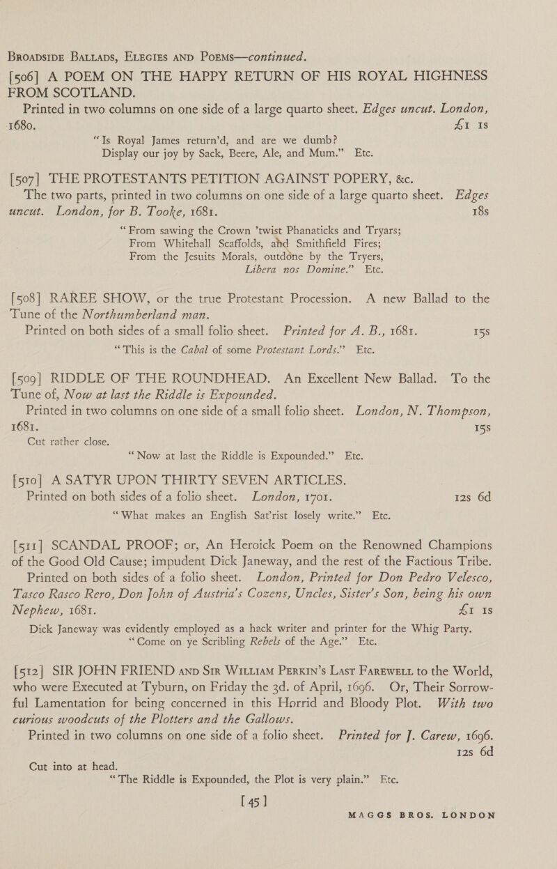 [506] A POEM ON THE HAPPY RETURN OF HIS ROYAL HIGHNESS FROM SCOTLAND. Printed in two columns on one side of a large quarto sheet. Edges uncut. London, 1680. 4&amp;1 Is “Ys Royal James return’d, and are we dumb? Display our joy by Sack, Beere, Ale, and Mum.” Etc. [507] THE PROTESTANTS PETITION AGAINST POPERY, &amp;c. The two parts, printed in two columns on one side of a large quarto sheet. Edges uncut. London, for B. Tooke, 1681. 18s “From sawing the Crown ’twist Phanaticks and Tryars; From Whitehall Scaffolds, aid Smithfield Fires; From the Jesuits Morals, outdone by the Tryers, Libera nos Domine.” Etc. [508] RAREE SHOW, or the true Protestant Procession. A new Ballad to the Tune of the Northumberland man. Printed on both sides of a small folio sheet. Printed for A. B., 1681. 15s “This is the Cabal of some Protestant Lords.’ Etc. [509] RIDDLE OF THE ROUNDHEAD. An Excellent New Ballad. To the Tune of, Now at last the Riddle is Expounded. Printed in two columns on one side of a small folio sheet. London, N. Thompson, 1687. 158 Cut rather close. “Now at last the Riddle is Expounded.” Etc. [510] A SATYR UPON THIRTY SEVEN ARTICLES. : | Printed on both sides of a folio sheet. London, 1701. 12s 6d “What makes an English Sat’rist losely write.” Etc. [511] SCANDAL PROOF; or, An Heroick Poem on the Renowned Champions of the Good Old Cause; impudent Dick Janeway, and the rest of the Factious Tribe. Printed on both sides of a folio sheet. London, Printed for Don Pedro Velesco, Tasco Rasco Rero, Don John of Austria’s Cozens, Uncles, Sister’s Son, being his own Nephew, 1681. eee Dick Janeway was evidently employed as a hack writer and printer for the Whig Party. ‘““Come on ye Scribling Rebels of the Age.” Etc. [512] SIR JOHN FRIEND anp Sir WitiiaM Perxin’s Lasr Farewe tt to the World, who were Executed at Tyburn, on Friday the 3d. of April, 1696. Or, Their Sorrow- ful Lamentation for being concerned in this Horrid and Bloody Plot. With two curious woodcuts of the Plotters and the Gallows. Printed in two columns on one side of a folio sheet. Printed for J. Carew, 1696. 12s 6d Cut into at head. “The Riddle is Expounded, the Plot is very plain.” Etc. [45]