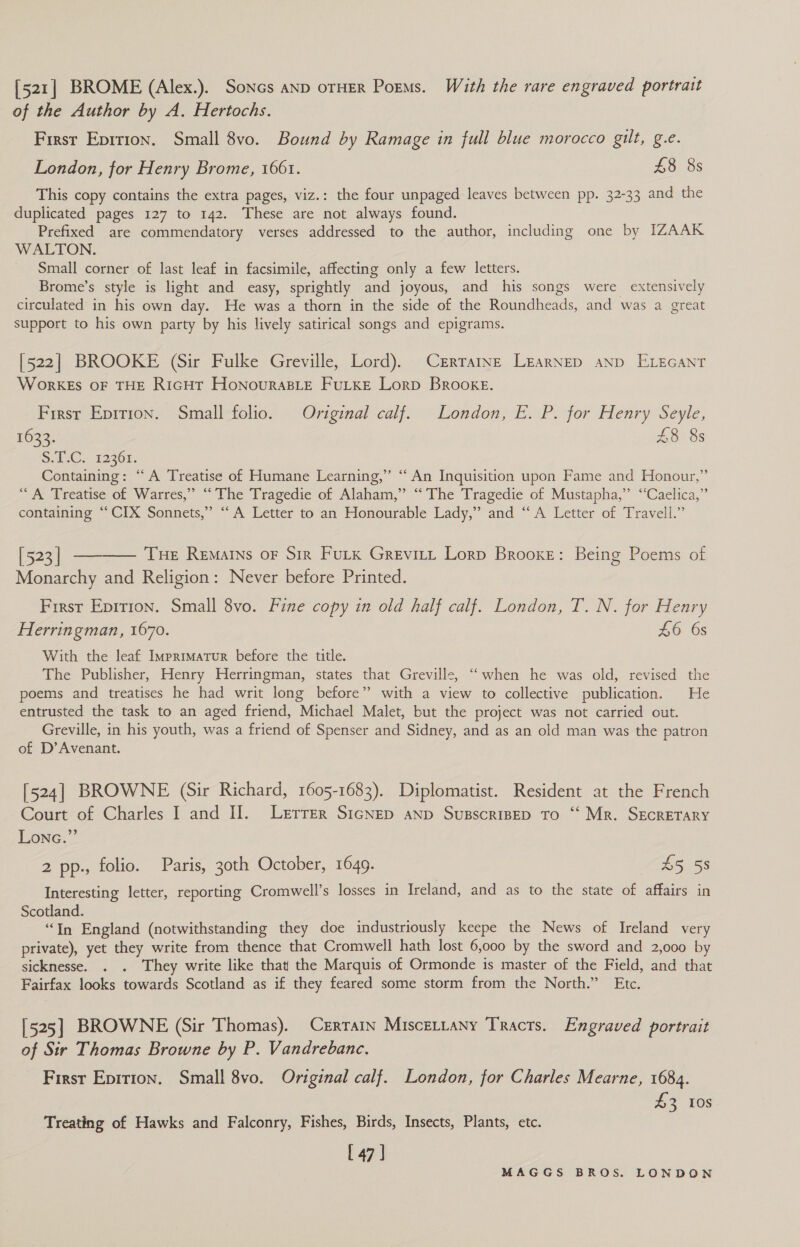 [521] BROME (Alex.). Soncs anp orHER Poems. With the rare engraved portrait of the Author by A. Hertochs. First Eprrron. Small 8vo. Bound by Ramage in full blue morocco gilt, g.e. London, for Henry Brome, 1661. £8 8s This copy contains the extra pages, viz.: the four unpaged leaves between pp. 32-33 and the duplicated pages 127 to 142. These are not always found. Prefixed are commendatory verses addressed to the author, including one by IZAAK WALTON. Small corner of last leaf in facsimile, affecting only a few letters. Brome’s style is light and easy, sprightly and joyous, and his songs were extensively circulated in his own day. He was a thorn in the side of the Roundheads, and was a great support to his own party by his lively satirical songs and epigrams. [522] BROOKE (Sir Fulke Greville, Lord). Crrrarne LearNep ann ELEGANT WorKEs OF THE R1GHT HoNourABLE FULKE Lorp Brooke. Firsr Epirron. Small folio. Original calf. London, E. P. for Henry Seyle, 1633. £8 8s Sui-C., 12361. Containing: “A Treatise of Humane Learning,’ ‘“ An Inquisition upon Fame and Honour,” “A Treatise of Warres,” “ The Tragedie of Alaham,” “'The Tragedie of Mustapha,’’ “Caelica,” containing ‘“‘CIX Sonnets,” “A Letter to an Honourable Lady,” and “A Letter of Travell.” [523] —-——— Tue Remarns or Sir Futk Grevitt Lorp Brooke: Being Poems of Monarchy and Religion: Never before Printed. First Eprrion. Small 8vo. Fine copy in old half calf. London, T. N. for Henry Herringman, 1670. w6. Os With the leaf Imprimatur before the title. The Publisher, Henry Herringman, states that Greville, “when he was old, revised the poems and treatises he had writ long before” with a view to collective publication. He entrusted the task to an aged friend, Michael Malet, but the project was not carried out. Greville, in his youth, was a friend of Spenser and Sidney, and as an old man was the patron of D’Avenant. [524] BROWNE (Sir Richard, 1605-1683). Diplomatist. Resident at the French Court of Charles I and II. Lerrer SIGNED anp SusscrisEp To ‘“‘ Mr. SECRETARY Lonc.”’ 2 pp., folio. Paris, 30th October, 1649. A5 55 Interesting letter, reporting Cromwell’s losses in Ireland, and as to the state of affairs in Scotland. “In England (notwithstanding they doe industriously keepe the News of Ireland very private), yet they write from thence that Cromwell hath lost 6,000 by the sword and 2,000 by sicknesse. . . They write like that the Marquis of Ormonde is master of the Field, and that Fairfax looks towards Scotland as if they feared some storm from the North.” Etc. [525] BROWNE (Sir Thomas). Cerrarn Miscertany Tracts. Engraved portrait of Sir Thomas Browne by P. Vandrebance. First Epition. Small 8vo. Original calf. London, for Charles Mearne, 1684. Sz 10S Treating of Hawks and Falconry, Fishes, Birds, Insects, Plants, etc. [ 47 |