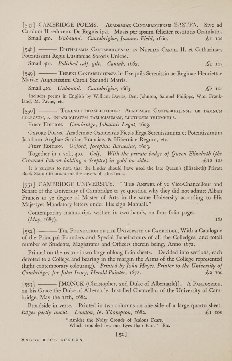 [547| CAMBRIDGE POEMS. Acapemiar CanrasricIeNsis SOXTPA. Sive ad Carolum II reducem, De Regnis ipsi. Musis per ipsum feliciter restitutis Gratulatio. Small 4to. Unbound. Cantabrigiae, Joannes Field, 1660. 41 10s [548] ———— Eprruatamia Canrapriciensia iN Nupiias Carori II. et Catharinae, Potentissimi Regis Lusitaniae Sororis Unicae. Small 4to. Polished calf, gilt. Cantab, 1662. LI LOS [549] ———— Tureni CanrasriciEnsEs in Exequils Serenissimae Reginae Henriettae Mariae Augustissimi Caroli Secundi Matris. Small 4to. Unbound. Cantabrigiae, 1669. £2 10s Includes poems in English by William Davics, Ben. Johnson, Samuel Philipps, Wm. Frank- land, M. Payne, etc. [550] ———— THRENO-THRIAMBEUTICON: ACADEMIAE CANTABRIGIENSIS OB DAMNUM LUCROSUM, &amp; INFAELICITATEM FAELICISSIMAM, LUCTUOSUS TRIUMPHUS. First Epirion. Cambridge, Johannis Legat, 1603. Oxrorp Porms. Academiae Oxoniensis Pietas Erga Serenissimum et Potentissimum Jacobum Angliae Scotiae Franciae, &amp; Hiberniae Regum, etc. First Epirion. Oxford, Josephus Barnesius, 1603. Together in 1 vol., 4to. Calf. With the private badge of Queen Elizabeth (the Crowned Falcon holding a Sceptre) in gold on sides. 412. 125 It is curious to note that the binder should have used the late Queen’s (Elizabeth) Private Book Stamp to ornament the covers of this book. [551] CAMBRIDGE UNIVERSITY. “THe Answer of ye Vice-Chancellour and Senate of the University of Cambridge to ye question why they did not admitt Alban Francis to ye degree of Master of Arts in the same University aECOPIGS to His Majestyes endo letters under His sign Manuall.” Contemporary manuscript, written in two hands, on four folio pages. (May, 1687). 18s [552] ———— Tue Founpation or THE UNiversity oF CamprincE, With a Catalogue of the Principal Founders and Special Benefactours of all the Colledges, and totall number of Students, Magistrates and Officers therein being, Anno 1672. Printed on the recto of two large oblong folio sheets. Devided into sections, each devoted to a College and bearing in the margin the Arms of the College represented (light contemporary colouring). Printed by John Hayes, Printer to the University of Cambridge; for John Ivory, Herald-Painter, 1672. £2 10s [553] ———— [MONCK (Christopher, 2nd Duke of Albemarle)]. A Panzcyrickx, on his Grace the Duke of Albemarle, Installed Chancellor of the University of Cam- bridge, May the 11th, 1682. Broadside in verse. Printed in two columns on one side of a large quarto sheet. Edges partly uncut. London, N. Thompson, 1682. D1 80S “Amidst the Noisy Crouds of Jealous Fears, Which troubled less our Eyes than Ears.” Etc. [ 52]