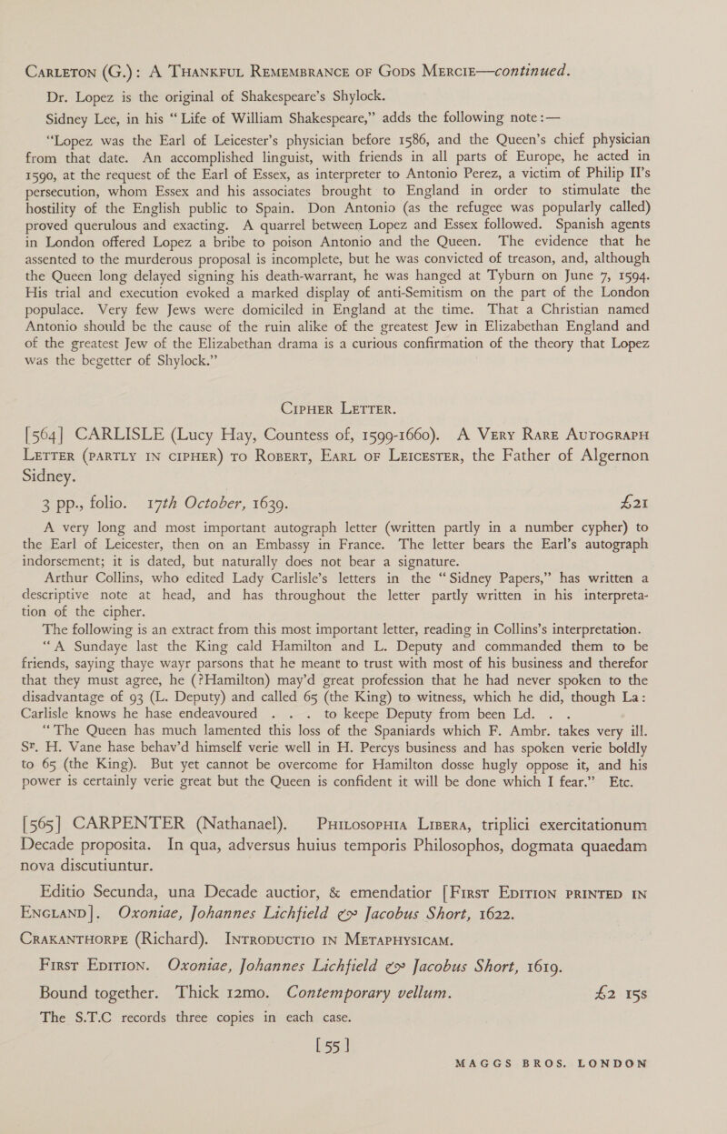 CarteTon (G.): A THANKFUL REMEMBRANCE OF Gops MErciE—continued. Dr. Lopez is the original of Shakespeare’s Shylock. Sidney Lee, in his “ Life of William Shakespeare,” adds the following note :— “Lopez was the Earl of Leicester’s physician before 1586, and the Queen’s chief physician from that date. An accomplished linguist, with friends in all parts of Europe, he acted in 1590, at the request of the Earl of Essex, as interpreter to Antonio Perez, a victim of Philip II’s persecution, whom Essex and his associates brought to England in order to stimulate the hostility of the English public to Spain. Don Antonio (as the refugee was popularly called) proved querulous and exacting. A quarrel between Lopez and Essex followed. Spanish agents in London offered Lopez a bribe to poison Antonio and the Queen. The evidence that he assented to the murderous proposal is incomplete, but he was convicted of treason, and, although the Queen long delayed signing his death-warrant, he was hanged at Tyburn on June 7, 1594. His trial and execution evoked a marked display of anti-Semitism on the part of the London populace. Very few Jews were domiciled in England at the time. That a Christian named Antonio should be the cause of the ruin alike of the greatest Jew in Elizabethan England and of the greatest Jew of the Elizabethan drama is a curious confirmation of the theory that Lopez was the begetter of Shylock.” | CipHER LETTER. [564] CARLISLE (Lucy Hay, Countess of, 1599-1660). A Very Rare AvurocraPH LETTER (PARTLY IN CIPHER) TO Ropert, Ear oF Leicester, the Father of Algernon Sidney. 3 pp., folio. 17th October, 1639. £21 A very long and most important autograph letter (written partly in a number cypher) to the Earl of Leicester, then on an Embassy in France. The letter bears the Earl’s autograph indorsement; it is dated, but naturally does not bear a signature. Arthur Collins, who edited Lady Carlisle’s letters in the “Sidney Papers,” has written a descriptive note at head, and has throughout the letter partly written in his interpreta- tion of the cipher. The following is an extract from this most important letter, reading in Collins’s interpretation. ‘““A Sundaye last the King cald Hamilton and L. Deputy and commanded them to be friends, saying thaye wayr parsons that he meant to trust with most of his business and therefor that they must agree, he (?Hamilton) may’d great profession that he had never spoken to the disadvantage of 93 (L. Deputy) and called 65 (the King) to witness, which he did, though La: Carlisle knows he hase endeavoured . . . to keepe Deputy from been Ld. : “The Queen has much lamented this loss of the Spaniards which F. Ambr. takes very ill. S'. H. Vane hase behav’d himself verie well in H. Percys business and has spoken verie boldly to 65 (the King). But yet cannot be overcome for Hamilton dosse hugly oppose it, and his power is certainly verie great but the Queen is confident it will be done which I fear.” Etc. [565] CARPENTER (Nathanael). Pxttosoputa Lier, triplici exercitationum Decade proposita. In qua, adversus huius temporis Philosophos, dogmata quaedam nova discutiuntur. Editio Secunda, una Decade auctior, &amp; emendatior [Firsr Epir1on PRINTED IN EncianpD|. Oxoniae, Johannes Lichfield ¢» Jacobus Short, 1622. CRAKANTHORPE (Richard). Inrropucrio 1s METAPHYSICAM. Firsr Eprrion. Oxoniae, Johannes Lichfield ¢ Jacobus Short, 1619. Bound together. Thick 12mo. Contemporary vellum. £2 158 The S.T.C records three copies in each case. [55]