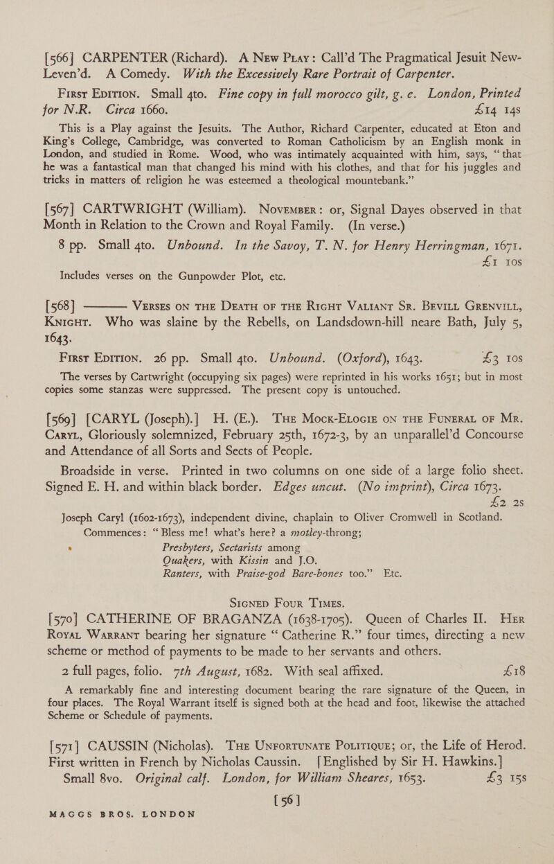 [566] CARPENTER (Richard). A New Pray: Call’d The Pragmatical Jesuit New- Leven’d. A Comedy. With the Excessively Rare Portrait of Carpenter. | First Eprrion. Small 4to. Fine copy in full morocco gilt, g.e. London, Printed for N.R. Circa 1660. £14 148 This is a Play against the Jesuits. The Author, Richard Carpenter, educated at Eton and King’s College, Cambridge, was converted to Roman Catholicism by an English monk in London, and studied in Rome. Wood, who was intimately acquainted with him, says, “that he was a fantastical man that changed his mind with his clothes, and that for his juggles and tricks in matters of religion he was esteemed a theological mountebank.” [567] CARTWRIGHT (William). Niowgniaee: or, Signal Dayes observed in that Month in Relation to the Crown and Royal Family. (In verse.) 8 pp. Small 4to. Unbound. In the Savoy, T. N. for Henry Herringman, 1671. £1 ids Includes verses on the Gunpowder Plot, etc. [568] ———— Versgs oN THE DeaTH oF THE RicHt Vauiant Sr. BEviLtt GRENVILL, Knicut. Who was slaine by the Rebells, on Landsdown-hill neare Bath, July 5, 1643. Frrsr Epition. 26 pp. Small 4to. Unbound. (Oxford), 1643. £3 10s The verses by Cartwright (occupying six pages) were reprinted in his works 1651; but in most copies some stanzas were suppressed. The present copy is untouched. [569] [CARYL (Joseph).] H. (E.). THE Mock-Etociz on THE FuNERAL OF Mr. Caryt, Gloriously solemnized, February 25th, 1672-3, by an unparallel’d Concourse and Attendance of all Sorts and Sects of People. Broadside in verse. Printed in two columns on one side of a large folio sheet. Signed E. H. and within black border. Edges uncut. (No imprint), Circa 1673. £a28 Joseph Cary! (1602-1673), independent divine, chaplain to Oliver Cromwell in Scotland. Commences: “Bless me! what’s here? a motley-throng; “ Presbyters, Sectarists among Ouakers, with Kissin and J.O. Ranters, with Praise-god Bare-bones too.” Etc. SIGNED Four TIMes. [570] CATHERINE OF BRAGANZA (1638-1705). Queen of Charles II. Her Royar Warrant bearing her signature “ Catherine R.” four times, directing a new scheme or method of payments to be made to her servants and others. 2 full pages, folio. 7th August, 1682. With seal affixed. £18 A remarkably fine and interesting document bearing the rare signature of the Queen, in four places. The Royal Warrant itself is signed both at the head and foot, likewise the attached Scheme or Schedule of payments. [571] CAUSSIN (Nicholas). THe UnrortunatTe Poritigug; or, the Life of Herod. First written in French by Nicholas Caussin. [Englished by Sir H. Hawkins. | Small 8vo. Original calf. London, for William Sheares, 1653. £3 158 [56]