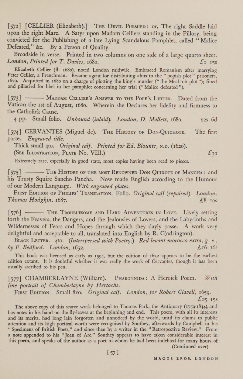 [572] [CELLIER (Elizabeth).] Tue Devi Pursvep: or, The right Saddle laid upon the right Mare. A Satyr upon Madam Celliers standing in the Pillory, being convicted for the Publishing of a late Lying Scandalous Pamphlet, called ‘“ Malice Defeated,” &amp;c. By a Person of Quality. Broadside in verse. Printed in two columns on one side of a large quarto sheet. London, Printed for T. Davies, 1680. ZI 158 Elizabeth Cellier (fl. 1680), noted London midwife. Embraced Romanism after marrying Peter Cellier, a Frenchman. Became agent for distributing alms to the “ popish plot” prisoners, 1679. Acquitted in 1680 on a charge of plotting the king’s murder (“the Meal-tub plot”); fined and pilloried for libel in her pamphlet concerning her trial (“Malice defeated ”). [573] ———— Mappa Cettier’s ANSWER TO THE Pope’s Lerrer. Dated from the Vatican the 1st of August, 1680. Wherein she Declares her fidelity and firmness to the Catholick Cause. 4 pp- Small folio. Unbound (inlaid). London, D. Mallett, 1680. 12s 6d [574] CERVANTES (Miguel de). THe Hisrory or Don-QuicHore. The first parte. Engraved title. Thick small 4to. Original calf. Printed for Ed. Blounte, n.v. (1620). (Sze InLusrratTion, Pirate No. VIII.) £30 Extremely rare, especially in good state, most copies having been read to pieces. [575] ———— Tue History oF THE most RENowNED Don QuixorE oF MaNcHAa: and his Trusty Squire Sancho Pancha. Now made English according to the Humour of our Modern Language. With engraved plates. : First Epition oF Puriuips’ TRransiation. Folio. Original calf (repaired). London, Thomas Hodgkin, 1687. £8 10s [576] t——— Tue TrovusLEsoME aND Harp Apventures IN Love. Lively setting forth the Feavers, the Dangers, and the Jealousies of Lovers, and the Labyrinths and Wildernesses of Fears and Hopes through which they dayly passe. A work very delightful and acceptable to all, translated into English by R. C(odrington). Brack Lerrer. 4to. (Interspersed with Poetry.) Red levant morocco extra, g. e., by F. Bedford. London, 1652. £16 16s This book was licensed as early as 1594, but the edition of 1652 appears to be the earliest edition extant. It is doubtful whether it was really the work of Cervantes, though it has been usually ascribed to his pen. [577] CHAMBERLAYNE (William). Puaronnipa: A Heroick Poem. With fine portrait of Chamberlayne by Hertochs. First Epition. Small 8vo. Original calf. London, for Robert Clavell, 1659. L15, 158 The above copy of this scarce work belonged to Thomas Park, the Antiquary (1759-1834), and has notes in his hand on the fly-leaves at the beginning and end. This poem, with all its interests and its merits, had long lain forgotten and unnoticed by the world, until its claims to public attention and its high poetical worth were recognised by Southey, afterwards by Campbell in his ‘‘ Specimens of British Poets,” and since then by a writer in the “ Retrospective Review.” From a note appended to his “Joan of Arc,’ Southey appears to have taken considerable interest in this poem, and speaks of the author as a poet to whom he had been indebted for many hours of (Continued over) [57]