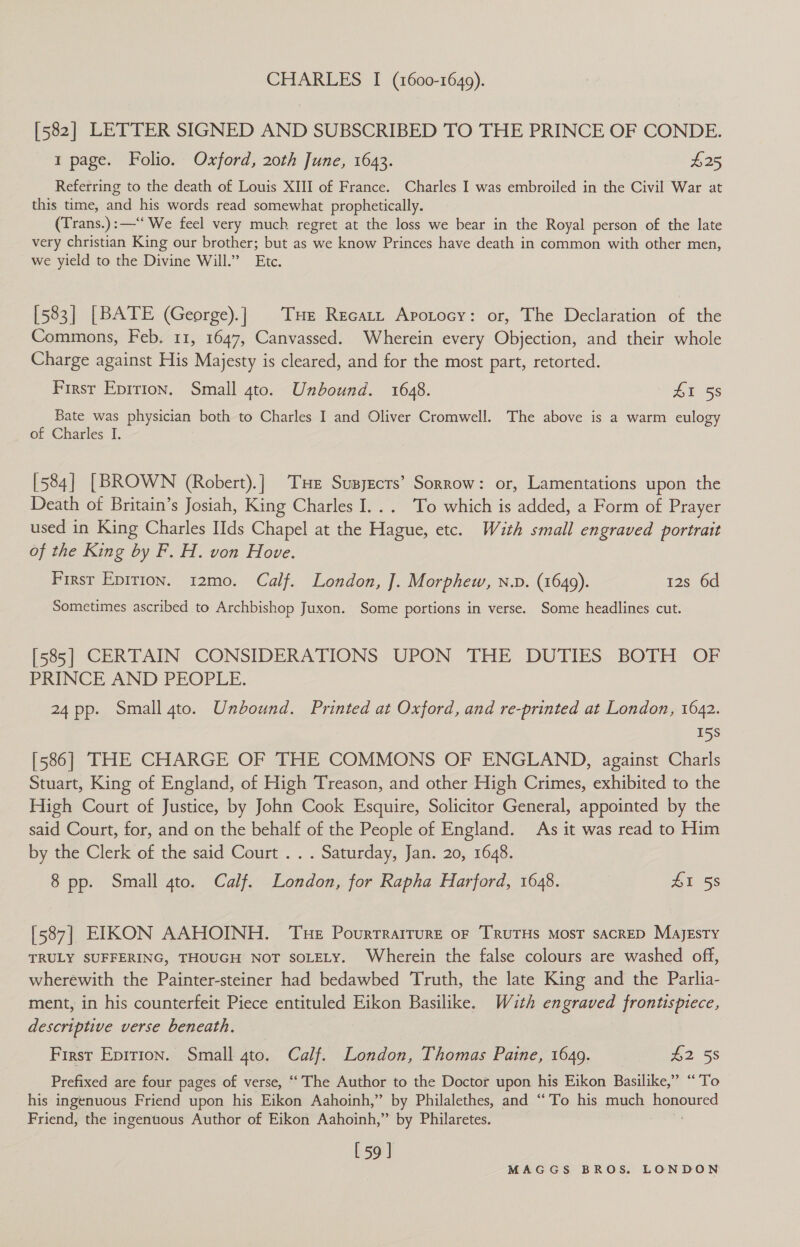 CHARLES I (1600-1649). [582] LETTER SIGNED AND SUBSCRIBED TO THE PRINCE OF CONDE. 1 page. Folio. Oxford, 20th June, 1643. £25 Referring to the death of Louis XIII of France. Charles I was embroiled in the Civil War at this time, and his words read somewhat prophetically. (Trans.):—“ We feel very much regret at the loss we bear in the Royal person of the late very christian King our brother; but as we know Princes have death in common with other men, we yield to the Divine Will.” Etc. [583] [BATE (George).] THe Recatt Apotocy: or, The Declaration of the Commons, Feb. 11, 1647, Canvassed. Wherein every Objection, and their whole Charge against His Majesty is cleared, and for the most part, retorted. Firsr Eprrion. Small 4to. Unbound. 1648. £1 58 Bate was physician both to Charles I and Oliver Cromwell. The above is a warm eulogy of Charles I. [584] [BROWN (Robert).] THe Supyecrs’ Sorrow: or, Lamentations upon the Death of Britain’s Josiah, King Charles I... To which is added, a Form of Prayer used in King Charles IIds Chapel at the Hague, etc. With small engraved portrait of the King by F. H. von Hove. Firsr Epition. 12mo. Calf. London, J. Morphew, n.D. (1649). 12s 6d Sometimes ascribed to Archbishop Juxon. Some portions in verse. Some headlines cut. [585] CERTAIN CONSIDERATIONS UPON THE DUTIES BOTH OF PRINCE AND PEOPLE. 24 pp. Small 4to. Unbound. Printed at Oxford, and re-printed at London, 1642. 15S [586] THE CHARGE OF THE COMMONS OF ENGLAND, against Charls Stuart, King of England, of High Treason, and other High Crimes, exhibited to the High Court of Justice, by John Cook Esquire, Solicitor General, appointed by the said Court, for, and on the behalf of the People of England. As it was read to Him by the Clerk of the said Court . . . Saturday, Jan. 20, 1648. 8 pp. Small 4to. Calf. London, for Rapha Harford, 1648. 21 55 [587] EIKON AAHOINH. ‘Tue Pourrrarrure or TRuTHs MosT sacRED Majesty TRULY SUFFERING, THOUGH NOT SOLELY. Wherein the false colours are washed off, wherewith the Painter-steiner had bedawbed Truth, the late King and the Parlia- ment, in his counterfeit Piece entituled Eikon Basilike. With engraved frontispiece, descriptive verse beneath. First Epirion. Small 4to. Calf. London, Thomas Paine, 1649. — £2 58 Prefixed are four pages of verse, ‘The Author to the Doctor upon his Eikon Basilike,” “To his ingenuous Friend upon his Eikon Aahoinh,” by Philalethes, and “To his much bgspured Friend, the ingentous Author of Eikon Aahoinh,” by Philaretes. [59 ]