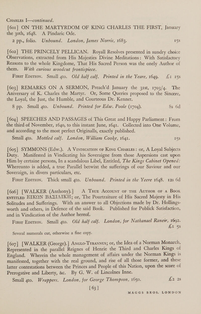 [60.1] ON THE MARTYRDOM OF KING CHARLES THE FIRST, January the 30th, 1648. A Pindaric Ode. 2 pp., folio. Unbound. London, James Norris, 1683. 15s [602] THE PRINCELY PELLICAN. Royall Resolves presented in sundry choice Observations, extracted from His Majesties Divine Meditations: With Satisfactory Reasons to the whole Kingdome, That His Sacred Person was the onely Author of them. With curious woodcut frontispiece. First Epitton. Small 4to. Old half calf. Printed in the Yeare, 1649. 41 158 [603] REMARKS ON A SERMON, Preach’d January the 31st, 1703/4. The Aniversary of K. Charles the Martyr. Or, Some Queries proposed to the Sincere, the Loyal, the Just, the Humble, and Courteous Dr. Kennet. 8 pp. Small 4to. Unbound. Printed for Edw. Poole (1704). 8s 6d [604] SPEECHES AND PASSAGES of This Great and Happy Parliament: From the third of November, 1640, to this instant June, 1641. Collected into One Volume, and according to the most perfect Originalls, exactly published. Small 4to. Mottled calf. London, William Cooke, 1641. 158 [605] SYMMONS (Edw.). A VinpicaTion oF Kino Cuarzes: or, A Loyal Subjects Duty. Manifested in Vindicating his Soveraigne from those Aspersions cast upon Him by certaine persons, In a scandalous Libel, Entitled, The Kings Cabinet Opened: Whereunto is added, a true Parallel betwixt the sufferings of our Saviour and our Soveraign, in divers particulars, etc. First Epirion. Thick small 4to. Unbound. Printed in the Yeere 1648. 12s 6d [606] [WALKER (Anthony).] A True Account oF THE AvTHoR oF A Boox ENTITLED HEIKON BASIAIKH; or, The Pourtraiture of His Sacred Majesty in His Solitudes and Sufferings. With an answer to all Objections made by Dr. Hollings- worth and others, in Defence of the said Book. Published for Publick Satisfaction, and in Vindication of the Author hereof. First Epition. Small 4to. Old half calf. London, for Nathanael Ranerr, pes | I 58 Several numerals cut, otherwise a fine copy. [607] [WALKER (George).] ANcLo-TyRANNUs; or, the Idea of a Norman Monarch, Represented in the parallel Reignes of Henrie the Third and Charles Kings of England. Wherein the whole management of affairs under the Norman Kings is manifested, together with the real ground, and rise of all those former, and these latter contestations between the Princes and People of this Nation, upon the score of Prerogative and Liberty, &amp;c. By G. W. of Lincolnes Inne. Small 4to. Wrappers. London, for George Thompson, 1650. £2 28 [ 63 |