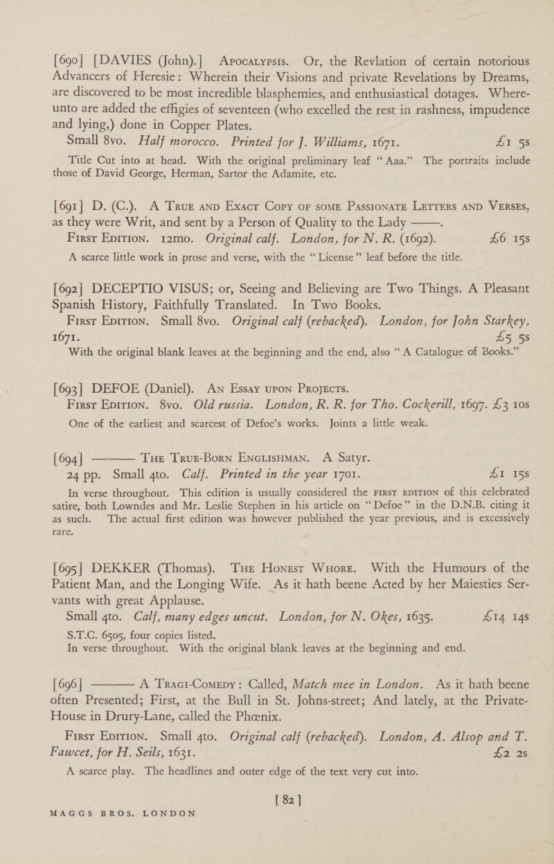 [690] [DAVIES (John).] Apocatypsis. Or, the Revlation of certain notorious Advancers of Heresie: Wherein their Visions and private Revelations by Dreams, are discovered to be most incredible blasphemies, and enthusiastical dotages. Where- unto are added the effigies of seventeen (who excelled the rest in rashness, impudence and lying,) done in Copper Plates. Small 8vo. Half morocco. Printed for J. Williams, 167%. 41 58 Title Cut into at head. With the original preliminary leaf “Aaa.” The portraits include those of David George, Herman, Sartor the Adamite, etc. [691] D.(C.). A True anp Exacr Copy oF some PasstonaTe Letrers AND VERSES, as they were Writ, and sent by a Person of Quality to the Lady First Epirion. 12mo. Original calf. London, for N. R. (1692). £6 158 A scarce little work in prose and verse, with the “ License” leaf before the title.  [692] DECEPTIO VISUS; or, Seeing and Believing are Two Things. A Pleasant Spanish History, Faithfully Translated. In Two Books. First Eprrion. Small 8vo. Original calf (rebacked). London, for John Starkey, 1671. £5 58 With the original blank leaves at the beginning and the end, also “‘ A Catalogue of Books.” [693] DEFOE (Daniel). An Essay upon Projects. First Epirion. 8vo. Old russia. London, R. R. for Tho. Cockerill, 1697. £3 10s One of the earliest and scarcest of Defoe’s works. Joints a little weak. (694]| ———— Tue Trus-Born EnciisHmMan. A Satyr. 24 pp. Small gto. Calf. Printed in the year 1701. £1 158 In verse throughout. This edition is usually considered the First EDITION of this celebrated satire, both Lowndes and Mr. Leslie Stephen in his article on ‘‘ Defoe” in the D.N.B. citing it as such. The actual first edition was however published the year previous, and is excessively rare. [695] DEKKER (Thomas). THe Honzsr Wuore. With the Humours of the Patient Man, and the Longing Wife. As it hath beene Acted by her Maiesties Ser- vants with great Applause. Small gto. Calf, many edges uncut. London, for N. Okes, 1635. £14 14s S.T.C. 6505, four copies listed. In verse throughout. With the original blank leaves at the beginning and end. [696] ———— A TRact-Comepy: Called, Match mee in London. As it hath beene often Presented; First, at the Bull in St. Johns-street; And lately, at the Private- House in Drury-Lane, called the Phoenix. Firsr Eprrron. Small 4to. Original calf (rebacked). London, A. Alsop and T. Faweet, for H. Seils, 1631. £2 2s A scarce play. The headlines and outer edge of the text very cut into. [ 82 ]