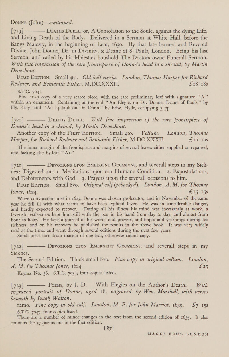 [719] ———— Deatus Due t, or, A Consolation to the Soule, against the dying Life, and Living Death of the Body. Delivered in a Sermon at White Hall, before the Kings Maiesty, in the beginning of Lent, 1630. By that late learned and Revered Divine, John Donne, Dr. in Divinity, &amp; Deane of S. Pauls, London. Being his last Sermon, and called by his Maiesties houshold ‘The Doctors owne Funerall Sermon. With fine impression of the rare frontispiece of Donne’s head in a shroud, by Martin Droeshout. First Eprrion. Small 4to. Old half russia. London, Thomas Harper for Richard Redmer, and Beniamin Fisher, M.DC.XXXII. £18 18s S.E.C. 7032. Fine crisp copy of a very scarce piece, with the rare preliminary leaf with signature “ A,” within an ornament. Containing at the end “An Elegie, on Dr. Donne, Deane of Pauls,” by Hy. King, and “An Epitaph on Dr. Donn,” by Edw. Hyde, occupying 3 pp. [720] ———— Deatus Dustt. With fine impression of the rare frontispiece of Donne’s head in a shroud, by Martin Droeshout. | Another copy of the Firsr Eprrion. Small gto. Vellum. London, Thomas Harper, for Richard Redmer and Beniamin Fisher, M.DC.XXXIL. 410 10s The inner margin of the frontispiece and margins of several leaves either supplied or repaired, and lacking the fly-leaf ‘“ Ar.” [721] ———— Devotions upon Emercent Occasions, and severall steps in my Sick- nes: Digested into 1. Meditations upon our Humane Condition. 2. Expostulations, and Debatements with God. 3. Prayers upon the severall occasions to him. First Eptrion. Small 8vo. Original calf (rebacked). London, A. M. for Thomas Jones, 1624. £15 158 When convocation met in 1623, Donne was chosen prolocutor, and in November of the same year he fell ill with what seems to have been typhoid fever. He was in considerable danger, and hardly expected to recover. During all his illness his mind was incessantly at work, a feverish restlessness kept him still with the pen in his hand from day to day, and almost from hour to hour. He kept a journal of his words and prayers, and hopes and yearnings during his sickness, and on his recovery he published the results in the above book. It was very widely read at the time, and went through several editions during the next few years. Small piece torn from margin of one leaf, otherwise sound copy. [722] ———— Devotions upon Emercent Occasions, and severall steps in my Sicknes. The Second Edition. Thick small 8vo. Fine copy in original vellum. London, A.M. for Thomas Jones, 1624. £25 Keynes No. 36. S.T.C. 7034, four copies listed. [723] ———— Poems, by J. D. With Elegies on the Author’s Death. With engraved portrait of Donne, aged 18, engraved by Wm. Marshall, with verses beneath by Izaak Walton. 12mo. Fine copy in old calf. London, M. F. for John Marriot, 1639. £7 158 S.T.C. 7047, four copies listed. - There are a number of minor changes in the text from the second edition of 1635. It also contains the 37 poems not in the first edition. [87]