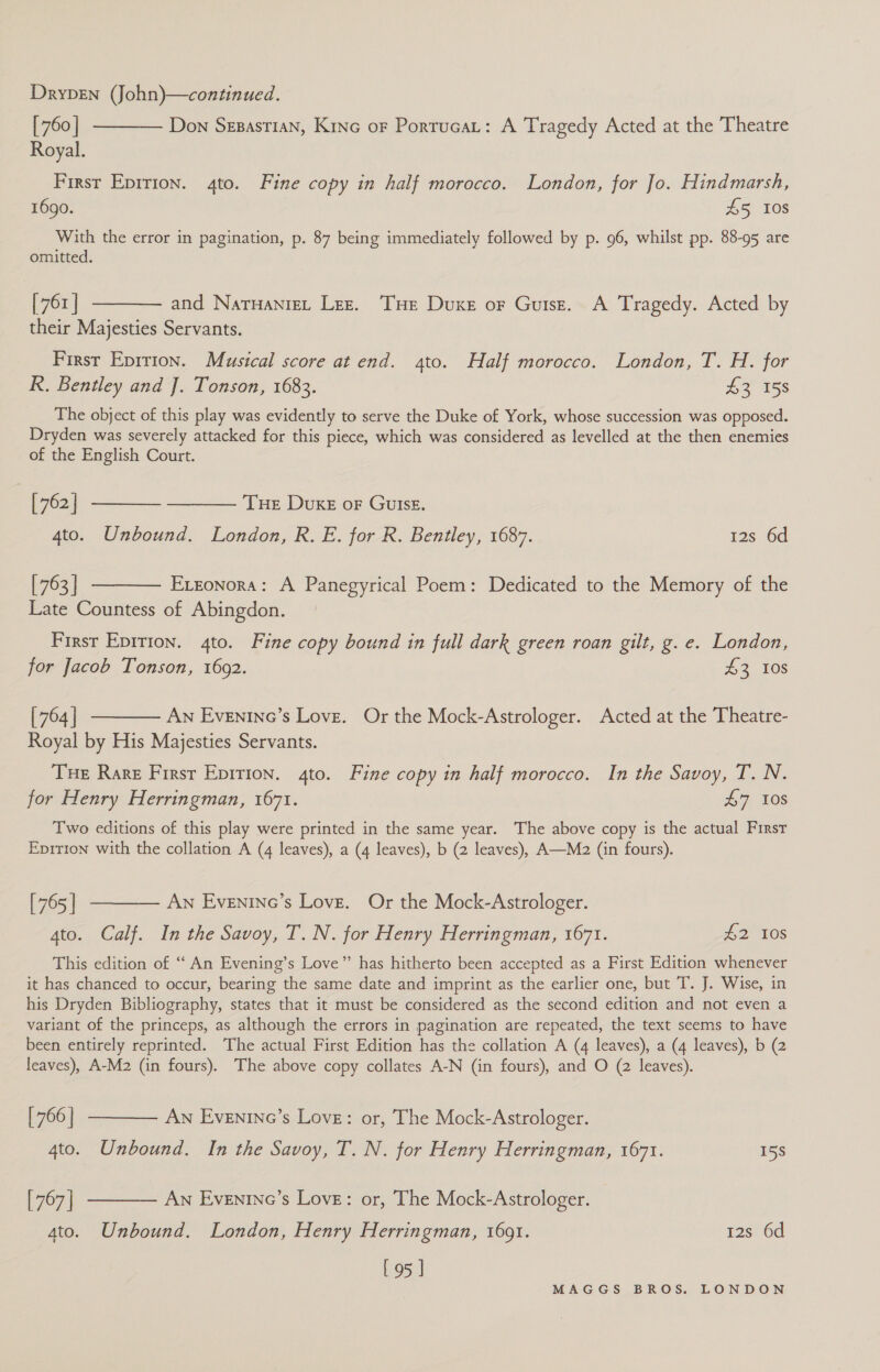 [760] -——— Don Szsastian, Kine oF Porrucat: A Tragedy Acted at the Theatre Royal. First Epirion. 4to. Fine copy in half morocco. London, for Jo. Hindmarsh, 1690. £5 10s With the error in pagination, p. 87 being immediately followed by p. 96, whilst pp. 88-95 are omitted. [761] ——— and Naruaniet Lez. Tue Duxe or Guise. A Tragedy. Acted by their Majesties Servants. First Eprrion. Musical score at end. 4to. Half morocco. London, T. H. for R. Bentley and J. Tonson, 1683. 43 158 The object of this play was evidently to serve the Duke of York, whose succession was opposed. Dryden was severely attacked for this piece, which was considered as levelled at the then enemies of the English Court. | [762] ————- ———— Tue Duke or Guise. 4to. Unbound. London, R. E. for R. Bentley, 1687. 12s 6d [763] t——— Exeonora: A Panegyrical Poem: Dedicated to the Memory of the Late Countess of Abingdon. First Epition. 4to. Fine copy bound in full dark green roan gilt, g. e. London, for Jacob Tonson, 1692. £3 108 [764] ———— An Evenine’s Love. Or the Mock-Astrologer. Acted at the Theatre- Royal by His Majesties Servants. Tue Rare First Epition. 4to. Fine copy in half morocco. In the Savoy, T. N. for Henry Herringman, 1671. AG. 50S Two editions of this play were printed in the same year. The above copy is the actual First Eprrion with the collation A (4 leaves), a (4 leaves), b (2 leaves), A—Mz2 (in fours). [765] ——— Aw Evenineo’s Love. Or the Mock-Astrologer. 4to. Calf. In the Savoy, T. N. for Henry Herringman, 1671. £2 108 This edition of ‘ An Evening’s Love” has hitherto been accepted as a First Edition whenever it has chanced to occur, bearing the same date and imprint as the earlier one, but T. J. Wise, in his Dryden Bibliography, states that it must be considered as the second edition and not even a variant of the princeps, as although the errors in pagination are repeated, the text seems to have been entirely reprinted. The actual First Edition has the collation A (4 leaves), a (4 leaves), b (2 leaves), A-M2 (in fours). The above copy collates A-N (in fours), and O (2 leaves). [766] ——— An Evenine’s Love: or, The Mock-Astrologer. 4to. Unbound. In the Savoy, T. N. for Henry Herringman, 1671. 158 [767] ———— An Eventne’s Love: or, The Mock-Astrologer. 4to. Unbound. London, Henry Herringman, 1691. 128° 6d [95 ]