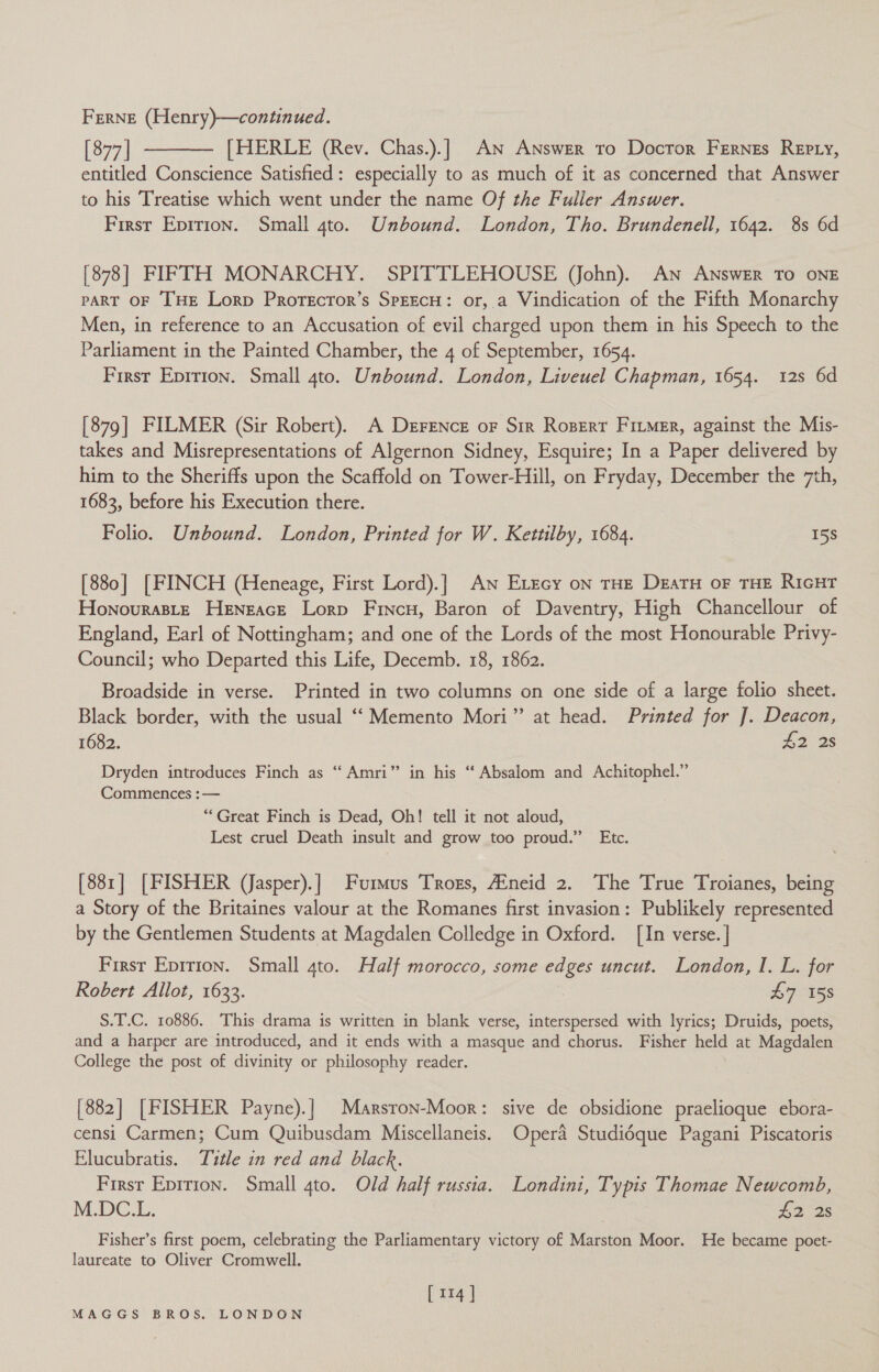 FERNE (Henry)—continued. [877 | [HERLE (Rev. Chas.).] An Answer to Doctor Fernes Repty, entitled Conscience Satisfied: especially to as much of it as concerned that Answer to his Treatise which went under the name Of the Fuller Answer. First Epirion. Small 4to. Unbound. London, Tho. Brundenell, 1642. 8s 6d  [878] FIFTH MONARCHY. SPITTLEHOUSE (John). An Answer To ONE PART OF THE Lorp Prorecror’s SPEECH: or, a Vindication of the Fifth Monarchy Men, in reference to an Accusation of evil charged upon them in his Speech to the Parliament in the Painted Chamber, the 4 of September, 1654. First Epirion. Small 4to. Unbound. London, Liveuel Chapman, 1654. 12s 6d [879] FILMER (Sir Robert). A DerFence or Sir Roperr Fitmer, against the Mis- takes and Misrepresentations of Algernon Sidney, Esquire; In a Paper delivered by him to the Sheriffs upon the Scaffold on Tower-Hill, on Fryday, December the 7th, 1683, before his Execution there. Folio. Unbound. London, Printed for W. Kettilby, 1684. 15s [880] [FINCH (Heneage, First Lord).] An ELEcy on THE DEATH OF THE RIGHT Honouraste Heneace Lorp Fincn, Baron of Daventry, High Chancellour of England, Earl of Nottingham; and one of the Lords of the most Honourable Privy- Council; who Departed this Life, Decemb. 18, 1862. Broadside in verse. Printed in two columns on one side of a large folio sheet. Black border, with the usual ‘‘ Memento Mori” at head. Printed for J. Deacon, 1682. 42 2s Dryden introduces Finch as “‘ Amri” in his “ Absalom and Achitophel.” Commences :— “Great Finch is Dead, Oh! tell it not aloud, Lest cruel Death insult and grow too proud.” Etc. [881] [FISHER (Jasper).] Furmus Trozs, Aineid 2. The True Troianes, being a Story of the Britaines valour at the Romanes first invasion: Publikely represented by the Gentlemen Students at Magdalen Colledge in Oxford. [In verse. | First Epirion. Small gto. Half morocco, some edges uncut. London, I. L. for Robert Allot, 1633. : £7 158 S.T.C. 10886. This drama is written in blank verse, interspersed with lyrics; Druids, poets, and a harper are introduced, and it ends with a masque and chorus. Fisher held at Magdalen College the post of divinity or philosophy reader. [882] [FISHER Payne).| Marsron-Moor: sive de obsidione praelioque ebora- censi Carmen; Cum Quibusdam Miscellaneis. Opera Studidque Pagani Piscatoris Elucubratis. Title in red and black. First Epirion. Small 4to. Old half russia. Londini, Typis Thomae Newcomb, M.DC.L. £2 2s Fisher’s first poem, celebrating the Parliamentary victory of Marston Moor. He became poet- laureate to Oliver Cromwell. [104]