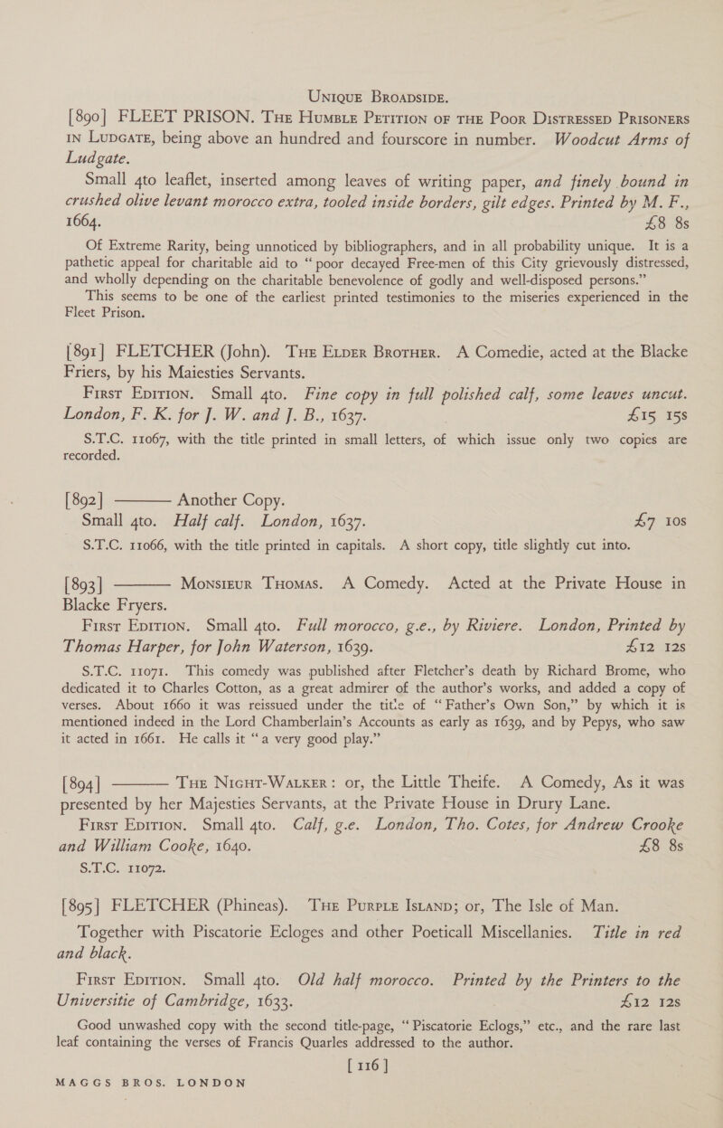 Unique Broapsipe. [890] FLEET PRISON. THe Humete Peririon of THE Poor Distressep PRISONERS IN Lupeate, being above an hundred and fourscore in number. Woodcut Arms of Lud gate. 3 Small 4to leaflet, inserted among leaves of writing paper, and finely bound in crushed olive levant morocco extra, tooled inside borders, gilt edges. Printed by M. F., 1664. £8 8s Of Extreme Rarity, being unnoticed by bibliographers, and in all probability unique. It is a pathetic appeal for charitable aid to “ poor decayed Free-men of this City grievously distressed, and wholly depending on the charitable benevolence of godly and well-disposed persons.” This seems to be one of the earliest printed testimonies to the miseries experienced in the Fleet Prison. [891] FLETCHER (John). Tur Exper Brorner. A Comedie, acted at the Blacke Friers, by his Maiesties Servants. First Eprrion. Small 4to. Fine copy in full polished calf, some leaves uncut. London, F. K. for J]. W. and J. B., 1637. | £15 158 S.T.C. 11067, with the title printed in small letters, of which issue only two copies are recorded. [892] ———— Another Copy. Small 4to. Half calf. London, 1637. £7 10s S.T.C. 11066, with the title printed in capitals. A short copy, title slightly cut into. [893] ———— Monsieur Tuomas. A Comedy. Acted at the Private House in Blacke Fryers. First Epition. Small 4to. Full morocco, g.e., by Riviere. London, Printed by Thomas Harper, for John Waterson, 1639. 412 12s S.T.C. 11071. This comedy was published after Fletcher’s death by Richard Brome, who dedicated it to Charles Cotton, as a great admirer of the author’s works, and added a copy of verses. About 1660 it was reissued under the titie of “Father’s Own Son,” by which it is mentioned indeed in the Lord Chamberlain’s Accounts as early as 1639, and by Pepys, who saw it acted in 1661. He calls it “a very good play.” [894] ———— Tue Nicut-Watxer: or, the Little Theife. A Comedy, As it was presented by her Majesties Servants, at the Private House in Drury Lane. First Eprrion. Small gto. Calf, g.e. London, Tho. Cotes, for Andrew Crooke and William Cooke, 1640. £8 8s S.EC.-13072. [895] FLETCHER (Phineas). Tse Purprez Istanp; or, The Isle of Man. Together with Piscatorie Ecloges and other Poeticall Miscellanies. Title in red and black. First Eprrion. Small 4to. Old half morocco. Printed by the Printers to the Universitie of Cambridge, 1633. Hi2 128 Good unwashed copy with the second title-page, ‘‘ Piscatorie Eclogs,” etc., and the rare last leaf containing the verses of Francis Quarles addressed to the author. [ 116 |