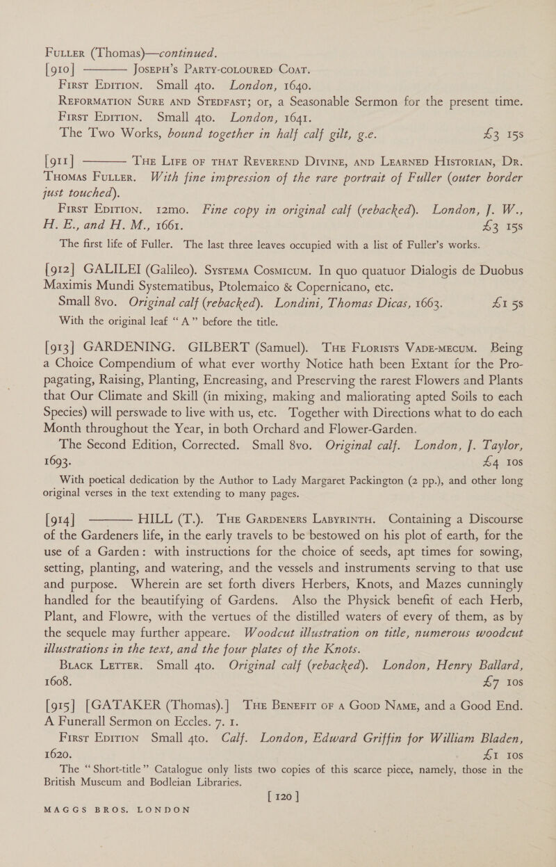 [g10]| -———— JosEpH’s Party-coLourED Coar. First Eprtion. Small 4to. London, 1640. REFORMATION SURE AND STEDFAST; or, a Seasonable Sermon for the present time. First Eprrton. Small 4to. London, 1641. The Two Works, bound together in half calf gilt, g.e. £3 158 [gtx] t——— Tue Lire or tHat REvEREND Diving, anp LEARNED Hisrorran, Dr. Tuomas Futter. With fine impression of the rare portrait of Fuller (outer border just touched). | First Epirton. 12mo. Fine copy in original calf (rebacked). London, J. W., H. E., and H. M., 1661. 43 158 The first life of Fuller. The last three leaves occupied with a list of Fuller’s works. [912] GALILEI (Galileo). Sysrema Cosmicum. In quo quatuor Dialogis de Duobus Maximis Mundi Systematibus, Ptolemaico &amp; Copernicano, etc. Small 8vo. Original calf (rebacked). Londini, Thomas Dicas, 1663. £1 58 With the original leaf “ A” before the title. [913] GARDENING. GILBERT (Samuel). Te Frorisrs Vape-Mecum. Being a Choice Compendium of what ever worthy Notice hath been Extant for the Pro- pagating, Raising, Planting, Encreasing, and Preserving the rarest Flowers and Plants that Our Climate and Skill (in mixing, making and maliorating apted Soils to each Species) will perswade to live with us, etc. Together with Directions what to do each Month throughout the Year, in both Orchard and Flower-Garden. The Second Edition, Corrected. Small 8vo. Original calf. London, J. Taylor, 1693. £4 10s With poetical dedication by the Author to Lady Margaret Packington (2 pp.), and other long original verses in the text extending to many pages. [914] ——— HILL (T.). THe Garpeners LasyrintH. Containing a Discourse of the Gardeners life, in the early travels to be bestowed on his plot of earth, for the use of a Garden: with instructions for the choice of seeds, apt times for sowing, setting, planting, and watering, and the vessels and instruments serving to that use and purpose. Wherein are set forth divers Herbers, Knots, and Mazes cunningly handled for the beautifying of Gardens. Also the Physick benefit of each Herb, Plant, and Flowre, with the vertues of the distilled waters of every of them, as by the sequele may further appeare. Woodcut illustration on title, numerous woodcut illustrations in the text, and the four plates of the Knots. Brack Lerrer. Small 4to. Original calf (rebacked). London, Henry Ballard, 1608. AG 108 [915] [GATAKER (Thomas).] Tue Benerir oF a Goop Name, and a Good End. A Funerall Sermon on Eccles. 7. 1. : Firsr Eprrion Small 4to. Calf. London, Edward Griffin for William Bladen, 1620. 41 Tes The “Short-title”” Catalogue only lists two copies of this scarce-piece, namely, those in the British Museum and Bodleian Libraries. ; [ 120 |