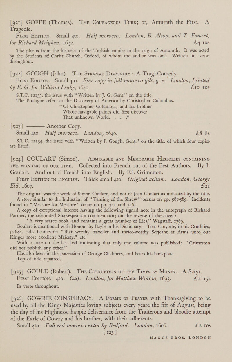 [921] GOFFE (Thomas). THE Couracrous Turk; or, Amurath the First. A Tragedie. First Epirion. Small 4to. Half morocco. London, B. Alsop, and T. Fawcet, for Richard Meighen, 1632. £4 108 The plot is from the histories of the Turkish empire in the reign of Amurath. It was acted by the Students of Christ Church, Oxford, of whom the author was one. Written in verse throughout. [922] GOUGH (John). Tue Srrancz Discovery: A Tragi-Comedy. First Epirion. Small 4to. Fine copy in full morocco gilt, g. e. London, Printed by E. G. for William Leake, 1640. S10 10s S.T.C. 12133, the issue with ‘“‘ Written by J. G. Gent.” on the title. The Prologue refers to the Discovery of America by Christopher Columbus. “Of Christopher Columbus, and his brother Whose navigable paines did first discover That unknown World. . . .” [923] ———— Another Copy. Small 4to. Half morocco. London, 1640. £8 8s S.T.C. 12134, the issue with ‘‘ Written by J. Gough, Gent.” on the title, of which four copies are listed. [924] GOULART (Simon). ApmiraBLE AND MEMorABLE HisTorIEs CONTAINING THE WONDERS OF OUR TIME. Collected into French out of the Best Authors. By I. Goulart. And out of French into English. By Ed. Grimeston. | First Epirion in Encuiso. Thick small 4to. Original vellum. London, George Eld, 1607. £21 The original was the work of Simon Goulart, and not of Jean Goulart as indicated by the title. A story similar to the Induction of ‘‘ Taming of the Shrew” occurs on pp. 587-589. Incidents found in ‘“‘ Measure for Measure” occur on pp. 341 and 346. A copy of exceptional interest having the following signed note in the autograph of Richard Farmer, the celebrated Shakespearian commentator; on the reverse of the cover: “A very scarce book, and contains a great number of Lies,” Wagstaff, 1769. Goulart is mentioned with Honour by Bayle in his Dictionary. Tom Coryatte, in his Crudities, p. 648, calls Grimeston ‘“‘that worthy traveller and thrice-worthy Serjeant at Arms unto our Kinges most excellent Majesty,” etc. With a note on the last leaf indicating that only cne volume was published: ‘“ Grimeston did not publish any other.” Has also been in the possession of George Chalmers, and bears his bookplate. Top of title repaired. [925] GOULD (Robert). THE Corruption or THE Times By Money. A Satyr. First Epition. 4to. Calf. London, for Matthew Wotton, 1693. £2 158 In verse throughout. [926] GOWRIE CONSPIRACY. A Forme or Prayzr with Thanksgiving to be used by all the Kings Majesties loving subjects every yeare the fift of August, being the day of his Highnesse happie deliverance from the Traiterous and bloodie attempt of the Earle of Gowry and his brother, with their adherents. Small 4to. Full red morocco extra by Bedford. London, 1606. £2 Ios [ 123 |