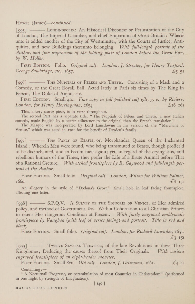 [995] ———— Lonprnopotis: An Historical Discourse or Perlustration of the City of London, The Imperial Chamber, and chief Emporium of Great Britain: Where- unto is added another of the City of Westminster, with the Courts of Justice, Anti- quities, and new Buildings thereunto belonging. With full-length portrait of the Author, and fine impression of the folding plate of London before the Great Fire, by W. Hollar. First Epirion. Folio. Original calf. London, J. Streater, for Henry Turford, George Sawbridge, etc., 1657. £5 58 [996] t——— Tue Noptiats oF PeLEus anD Tueris. Consisting of a Mask and a Comedy, or the Great Royall Ball, Acted lately in Paris six times by The King in Person, The Duke of Anjou, etc. First Eprrion. Small 4to. Fine copy in full polished calf gilt, g. e., by Riviere. London, for Henry Herringman, 1654. £16 16s This, a very scarce piece, is in verse throughout. The second Part has a separate title, “The Nuptials of Peleus and Thetis, a new Italian comedy, made English by a nearer adherence to the original than the French translation.” The Masque was incorporated by Lord Lansdowne in his version of the “Merchant of Venice,” which was acted in 1701 for the benefit of Dryden’s family. [997] ———— Tue Party or Beasts; or, Morphandra Queen of the Inchanted Island: Wherein Men were found, who being transmuted to Beasts, though proffer’d to be dis-inchanted, and to becom men again; yet, in regard of the crying sins, and rebellious humors of the Times, they prefer the Life of a Brute Animal before That of a Rational Creture. Wuth etched frontispiece by R. Gaywood and full-length por- trait of the Author. First Epirion. Small folio. Original calf. London, Wilson for William Palmer, 1660. £8 158 An allegory in the style of ‘“ Dodona’s Grove.” Small hole in leaf facing frontispiece, affecting one letter. [998] ———— S.P.Q.V. A Survey oF THE SIGNoRIE oF VENIcE, of Her admired policy, and method of Government, &amp;c. With a Cohortation to all Christian Princes to resent Her dangerous Condition at Present. Wauth finely engraved emblematic frontispiece by Vaughan (with leaf of verses facing) and portrait. Title in red and black. First Epition. Small folio. Original calf. London, for Richard Lowndes, 1651. ve *%3 158 [999] ———— Twetve Srverat Treatises, of the late Revolutions in these Three Kingdomes; Deducing the causes thereof from Their Originals. Wauth curious engraved frontispiece of an eight-header monster. First Eprrion. Small 8vo. Old calf. London, ]. Grismond, 1661. £4 4s Containing :— . “A Nocturnall Progresse, or perambulation of most Countries in Christendom” (performed in one night by strength of Imagination). [ 140 ]