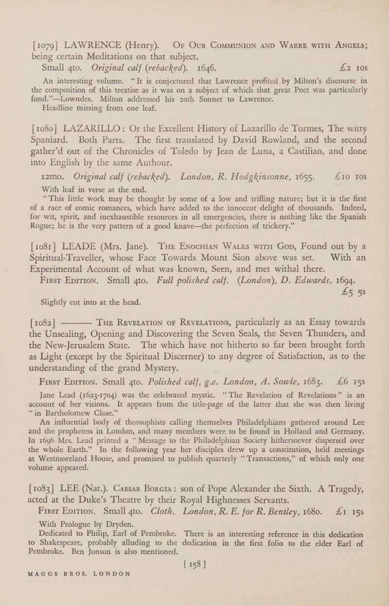 [1079] LAWRENCE (Henry). Or Our Communion AND WarRE WITH ANGELS; being certain Meditations on that subject. Small gto. Original calf (rebacked). 1646. £2 Tos An interesting volume. “It is conjectured that Lawrence profited by Milton’s discourse in the composition of this treatise as it was on a subject of which that great Poet was particularly fond.”—Lowndes. Milton addressed his 20th Sonnet to Lawrence. Headline missing from one leaf. [1080] LAZARILLO: Or the Excellent History of Lazarillo de Tormes, The witty Spaniard. Both Parts. The first translated by David Rowland, and the second gather’d out of the Chronicles of Toledo by Jean de Luna, a Castilian, and done into English by the same Authour. 12mo. Original calf (rebacked). London, R. Hodgkinsonne, 1655. £10 10s With leaf in verse at the end. “This little work may be thought by some of a low and trifling nature; but it is the first of a race of comic romances, which have added to the innocent delight of thousands. Indeed, for wit, spirit, and inexhaustible resources in all emergencies, there is nothing like the Spanish Rogue; he is the very pattern of a good knave—the perfection of trickery.” [1081] LEADE (Mrs. Jane). THE ENocuian Watxs witH Gop, Found out by a Spiritual-Traveller, whose Face Towards Mount Sion above was set. With an Experimental Account of what was known, Seen, and met withal there. First Eprrion. Small gto. Full polished calf. (London), D. Edwards, 1694. £5 58 Slightly cut into at the head. [1082] -——— Tue ReveLation oF REvELATIONS, particularly as an Essay towards the Unsealing, Opening and Discovering the Seven Seals, the Seven Thunders, and the New-Jerusalem State. The which have not hitherto so far been brought forth as Light (except by the Spiritual Discerner) to any degree of Satisfaction, as to the understanding of the grand Mystery. First Epririon. Small 4to. Polished calf, g.e. London, A. Sowle, 1683. £6 15s Jane Lead (1623-1704) was the celebrated mystic. ‘‘ The Revelation of Revelations” is an account of her visions. It appears from the title-page of the latter that she was then living “in Bartholomew Close.” An influential body of theosophists calling themselves Philadelphians gathered around Lee and the prophetess in London, and many members were to be found in Holland and Germany. In 1696 Mrs. Lead printed a “ Message to the Philadelphian Society hithersoever dispersed over the whole Earth.” In the following year her disciples drew up a constitution, held meetings at Westmoreland House, and promised to publish quarterly ‘‘ Transactions,” of which only one volume appeared. [1083] LEE (Nat.). Carsar Boreta: son of Pope Alexander the Sixth. A Tragedy, acted at the Duke’s Theatre by their Royal Highnesses Servants. Firsr Epirton. Small 4to. Cloth. London, R. E. for R. Bentley, 1680. £1 15s With Prologue by Dryden. . Dedicated to Philip, Earl of Pembroke. There is an interesting reference in this dedication to Shakespeare, probably alluding to the dedication in the first folio to the elder Earl of Pembroke. Ben Jonson is also mentioned. [ 158 ]