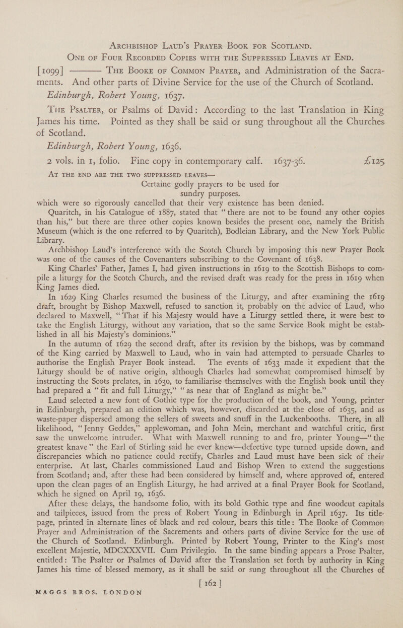 ARCHBISHOP Laup’s PRAYER Book FOR SCOTLAND. ONE oF Four REcoRDED COPIES WITH THE SUPPRESSED LEAVES AT END. [1099] ———— THE Booxe or Common Prayer, and Administration of the Sacra- ments. And other parts of Divine Service for the use of the Church of Scotland. Edinburgh, Robert Young, 1637. Tue Psarrer, or Psalms of David: According to the last Translation in King James his time. Pointed as they shall be said or sung throughout all the Churches of Scotland. Edinburgh, Robert Young, 1636. 2 vols. in 1, folio. Fine copy in contemporary calf. 1637-36. L125 AT THE END ARE THE TWO SUPPRESSED LEAVES— Certaine godly prayers to be used for sundry purposes. which were so rigorously cancelled that their very existence has been denied. Quaritch, in his Catalogue of 1887, stated that “there are not to be found any other copies than his,” but there are three other copies known besides the present one, namely the British Museum (which is the one referred to by Quaritch), Bodleian Library, and the New York Public Library. Archbishop Laud’s interference with the Scotch Church by imposing this new Prayer Book was one of the causes of the Covenanters subscribing to the Covenant of 1638. King Charles’ Father, James I, had given instructions in 1619 to the Scottish Bishops to com- pile a liturgy for the Scotch Church, and the revised draft was ready for the press in 1619 when King James died. In 1629 King Charles resumed the business of the Liturgy, and after examining the 1619 draft, brought by Bishop Maxwell, refused to sanction it, probably on the advice of Laud, who declared to Maxwell, “‘ That if his Majesty would have a Liturgy settled there, it were best to take the English Liturgy, without any variation, that so the same Service Book might be estab- lished in all his Majesty’s dominions.” In the autumn of 1629 the second draft, after its revision by the bishops, was by command of the King carried by Maxwell to Laud, who in vain had attempted to persuade Charles to authorise the English Prayer Book instead. The events of 1633 made it expedient that the Liturgy should be of native origin, although Charles had somewhat compromised himself by instructing the Scots prelates, in 1630, to familiarise themselves with the English book until they had prepared a “fit and full Liturgy,” “as near that of England as might be.” Laud selected a new font of Gothic type for the production of the book, and Young, printer in Edinburgh, prepared an edition which was, however, discarded at the close of 1635, and as waste-paper dispersed among the sellers of sweets and snuff in the Luckenbooths. There, in all likelihood, ‘“‘Jenny Geddes,” applewoman, and John Mein, merchant and watchful critic, first saw the unwelcome intruder. What with Maxwell running to and fro, printer Young—‘ the greatest knave”’ the Earl of Stirling said he ever knew—defective type turned upside down, and discrepancies which no patience could rectify, Charles and Laud must have been sick of their enterprise. At last, Charles commissioned Laud and Bishop Wren to extend the suggestions from Scotland; and, after these had been considered by himself and, where approved of, entered upon the clean pages of an English Liturgy, he had arrived at a final Prayer Book for Scotland, which he signed on April 19, 1636. After these delays, the handsome folio, with its bold Gothic type and fine woodcut capitals and tailpieces, issued from the press of Robert Young in Edinburgh in April 1637. Its title- page, printed in alternate lines of black and red colour, bears this title: The Booke of Common Prayer and Administration of the Sacrements and others parts of divine Service for the use of the Church of Scotland. Edinburgh. Printed by Robert Young, Printer to the King’s most excellent Majestie, MDCXXXVII. Cum Privilegio. In the same binding appears a Prose Psalter, entitled: The Psalter or Psalmes of David after the Translation set forth by authority in King James his time of blessed memory, as it shall be said or sung throughout all the Churches of [262 ]