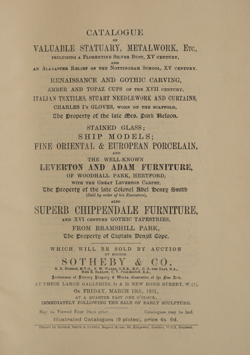 VALUABLE STATUARY, METALWORK, Ere, INCLUDING A FLORENTINE SILVER Bust, XV CENTURY, AND AN ALABASTER REvIEF OF THE NOTTINGHAM SCHOOL, XV CENTURY. RENAISSANCE AND GOTHIC CARVING, AMBER AND TOPAZ CUPS of tHE XVII century, ITALIAN TEXTILES, STUART NEEDLEWORK AND CURTAINS, CHARLES I’s GLOVES, worn ON THE SCAFFOLD, The Property of the late Mrs. Park Melson, STAINED GLASS ; SHIP MODELS; FINE ORIENTAL &amp; EUROPEAN PORCELAIN, - THE Shag heaters | LEVERTON AND ADAM FURNITURS, OF WOODHALL PARK, HERTFORD, WITH THE GREAT LEVERTON CARPET, The Property of the late Colonel Abel Denry Smith eae by order of his Hxecutors), ALSO SUPERB CHIPPEN DALE FURNITURE, AND XVI centurY GOTHIC TAPESTRIES, FROM BRAMSHILL PARK, The Property of Captain Den3tl Cope. WHICH. WILL BE SOLD BY AUCTION BY MESSRS. SOTHEBY &amp; CO: G. D. Hosson, M.V.O., . W. WARRE, O.B.E., M.C., O. G, DES. GRAE, B.A,, MI ss E. iow Cc. Vv. Paxil B.A., auctioneers of Miterury PBropertp &amp; Works illustrative of the Fine Arts, 4T THEIR LARGE GALLERIES, 34 &amp; 35 NEW BOND STREET, W.(1), On FRIDAY, MARCH 13th, 1931, AT A QUARTER PAST ONE O'CLOCK, IMMEDIATELY FOLLOWING THE SALE OF EARLY SCULPTURE. May be Viewed Four Days prior. Catalogues may be had. lilustrated Catalogues (9 plates), price 4s. 6d. Printed by BipDLE, Smita &amp; Dorrus, Regent House, 89, Kingsway, London, W.C.2, England. 