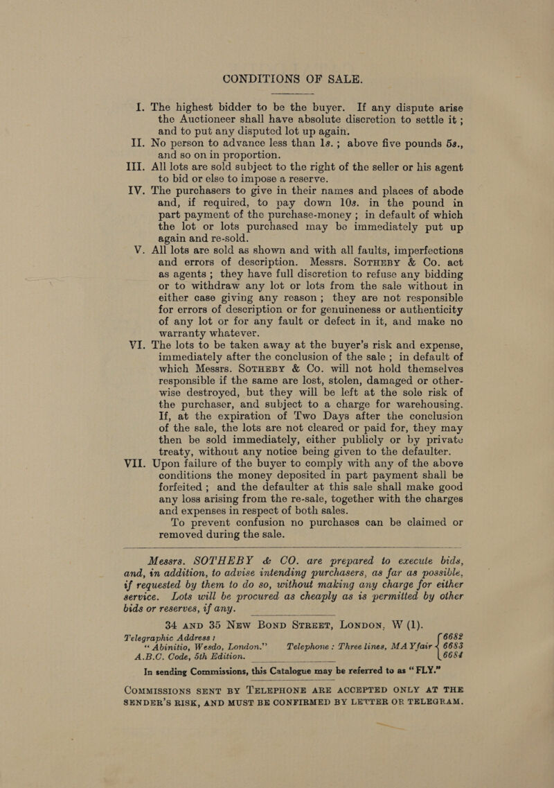 CONDITIONS OF SALE. I. The highest bidder to be the buyer. If any dispute arise the Auctioneer shall have absolute discretion to settle it ; and to put any disputed lot up again. II. No person to advance less than ls.; above five pounds 6s., and so on in proportion. III. All lots are sold subject to the right of the seller or his agent to bid or else to impose a reserve. IV. The purchasers to give in their names and places of abode and, if required, to pay down 10s. in the pound in part payment of the purchase-money ; in default of which the lot or lots purchased may be immediately put up again and re-sold. V. All lots are sold as shown and with all faults, imperfections and errors of description. Messrs. SotHeny &amp; Co. act as agents ; they have full discretion to refuse any bidding or to withdraw any lot or lots from the sale without in either case giving any reason; they are not responsible for errors of description or for genuineness or authenticity of any lot or for any fault or defect in it, and make no warranty whatever. VI. The lots to be taken away at the buyer’s risk and expense, immediately after the conclusion of the sale ; in default of which Messrs. SotHzeBy &amp; Co. will not hold themselves responsible if the same are lost, stolen, damaged or other- wise destroyed, but they will be left at the sole risk of the purchaser, and subject to a charge for warehousing. If, at the expiration of Two Days after the conclusion of the sale, the lots are not cleared or paid for, they may then be sold immediately, either publicly or by private treaty, without any notice being given to the defaulter. VII. Upon failure of the buyer to comply with any of the above conditions the money deposited in part payment shall be forfeited ; and the defaulter at this sale shall make good any loss arising from the re-sale, together with the charges and expenses in respect of both sales. To prevent confusion no purchases can be claimed or removed during the sale.   Messrs. SOTHEBY &amp; CO. are prepared to execute bids, and, in addition, to advise intending purchasers, as far as possible, if requested by them to do so, without making any charge for either service. Lots will be procured as cheaply as is permitied by other bids or reserves, tf any.  34 anp 35 New Bonp Srreet, Lonpon, W (1). Telegraphic Address 1 6682 “ Abinitio, Wesdo, London.” Telephone ; Three lines, MAY fair &lt; 6683 A.B.C. Code, 5th Edition. 6684 In sending Commissions, this Catalogue may be referred to as “ FLY.”   COMMISSIONS SENT BY TELEPHONE ARE ACCEPTED ONLY AT THE SENDER’S RISK, AND MUST BE CONFIRMED BY LETTER OR TELEGRAM. ~e